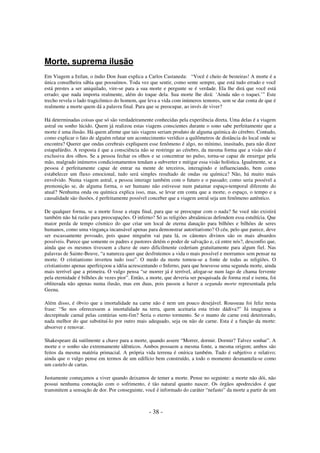Morte, suprema ilusão
Em Viagem a Ixtlan, o índio Don Juan explica a Carlos Castaneda: “Você é cheio de besteiras! A morte é a
única conselheira sábia que possuímos. Toda vez que sentir, como sente sempre, que está tudo errado e você
está prestes a ser aniquilado, vire-se para a sua morte e pergunte se é verdade. Ela lhe dirá que você está
errado; que nada importa realmente, além do toque dela. Sua morte lhe dirá: ‘Ainda não o toquei.’” Este
trecho revela o lado tragicômico do homem, que leva a vida com inúmeros temores, sem se dar conta de que é
realmente a morte quem dá a palavra final. Para que se preocupar, ao invés de viver?
Há determinadas coisas que só são verdadeiramente conhecidas pela experiência direta. Uma delas é a viagem
astral ou sonho lúcido. Quem já realizou estas viagens conscientes durante o sono sabe perfeitamente que a
morte é uma ilusão. Há quem afirme que tais viagens seriam produto de alguma química do cérebro. Contudo,
como explicar o fato de alguém relatar um acontecimento verídico a quilômetros de distância do local onde se
encontra? Querer que ondas cerebrais expliquem esse fenômeno é algo, no mínimo, inusitado, para não dizer
estapafúrdio. A resposta é que a consciência não se restringe ao cérebro, da mesma forma que a visão não é
exclusiva dos olhos. Se a pessoa fechar os olhos e se concentrar no pulso, torna-se capaz de enxergar pela
mão, malgrado inúmeros condicionamentos tendam a subverter e mitigar essa visão holística. Igualmente, se a
pessoa é perfeitamente capaz de entrar na mente de terceiros, interagindo e influenciando, bem como
estabelecer um fluxo emocional, tudo será simples resultado de ondas ou química? Não, há muito mais
envolvido. Numa viagem astral, a pessoa interage também com o futuro e o passado; como seria possível a
premonição se, de alguma forma, o ser humano não estivesse num patamar espaço-temporal diferente do
atual? Nenhuma onda ou química explica isso, mas, se levar em conta que a morte, o espaço, o tempo e a
causalidade são ilusões, é perfeitamente possível conceber que a viagem astral seja um fenômeno autêntico.
De qualquer forma, se a morte fosse a etapa final, para que se preocupar com o nada? Se você não existirá
também não há razão para preocupações. O inferno? Só as religiões abraâmicas defendem essa estultícia. Que
maior perda de tempo cósmico do que criar um local de eterna danação para bilhões e bilhões de seres
humanos, como uma vingança incansável apenas para demonstrar autoritarismo? O céu, pelo que parece, deve
ser escassamente povoado, pois quase ninguém vai para lá, os cânones divinos são os mais absurdos
possíveis. Parece que somente os padres e pastores detém o poder de salvação e, cá entre nós?, desconfio que,
ainda que os mesmos tivessem a chave de ouro dificilmente cederiam gratuitamente para algum fiel. Nas
palavras de Sainte-Beuve, “a natureza quer que desfrutemos a vida o mais possível e morramos sem pensar na
morte. O cristianismo inverteu tudo isso”. O medo da morte tornou-se a fonte de todas as religiões. O
cristianismo apenas aperfeiçoou a idéia acrescentando o Inferno, para que houvesse uma segunda morte, ainda
mais terrível que a primeira. O vulgo pensa “se morrer já é terrível, afogar-se num lago de chama fervente
pela eternidade é bilhões de vezes pior”. Então, a morte, que deveria ser pesquisada de forma real e isenta, foi
obliterada não apenas numa ilusão, mas em duas, pois passou a haver a segunda morte representada pela
Geena.
Além disso, é óbvio que a imortalidade na carne não é nem um pouco desejável. Rousseau foi feliz nesta
frase: “Se nos oferecessem a imortalidade na terra, quem aceitaria esta triste dádiva?” Já imaginou a
decrepitude carnal pelas centúrias sem-fim? Seria o eterno tormento. Se o manto de carne está deteriorado,
nada melhor do que substituí-lo por outro mais adequado, seja ou não de carne. Esta é a função da morte:
absorver e renovar.
Shakespeare dá sutilmente a chave para a morte, quando assere “Morrer, dormir. Dormir? Talvez sonhar”. A
morte e o sonho são extremamente idênticos. Ambos possuem a mesma fonte, a mesma origem; ambos são
feitos da mesma matéria primacial. A própria vida terrena é onírica também. Tudo é subjetivo e relativo;
ainda que o vulgo pense em termos de um edifício bem construído, a todo o momento desmantela-se como
um castelo de cartas.
Justamente começamos a viver quando deixamos de temer a morte. Pense no seguinte: a morte não dói, não
possui nenhuma conotação com o sofrimento, é tão natural quanto nascer. Os órgãos apodrecidos é que
transmitem a sensação de dor. Por conseguinte, você é informado do caráter “nefasto” da morte a partir de um

- 38 -

 