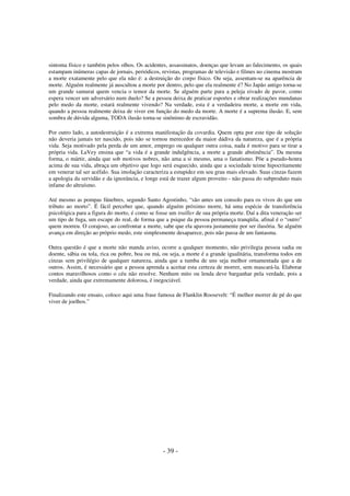sintoma físico e também pelos olhos. Os acidentes, assassinatos, doenças que levam ao falecimento, os quais
estampam inúmeras capas de jornais, periódicos, revistas, programas de televisão e filmes no cinema mostram
a morte exatamente pelo que ela não é: a destruição do corpo físico. Ou seja, assentam-se na aparência de
morte. Alguém realmente já auscultou a morte por dentro, pelo que ela realmente é? No Japão antigo torna-se
um grande samurai quem vencia o temor da morte. Se alguém parte para a peleja eivado de pavor, como
espera vencer um adversário num duelo? Se a pessoa deixa de praticar esportes e obrar realizações mundanas
pelo medo da morte, estará realmente vivendo? Na verdade, esta é a verdadeira morte, a morte em vida,
quando a pessoa realmente deixa de viver em função do medo da morte. A morte é a suprema ilusão. E, sem
sombra de dúvida alguma, TODA ilusão torna-se sinônimo de escravidão.
Por outro lado, a autodestruição é a extrema manifestação da covardia. Quem opta por este tipo de solução
não deveria jamais ter nascido, pois não se tornou merecedor da maior dádiva da natureza, que é a própria
vida. Seja motivado pela perda de um amor, emprego ou qualquer outra coisa, nada é motivo para se tirar a
própria vida. LaVey ensina que “a vida é a grande indulgência, a morte a grande abstinência”. Da mesma
forma, o mártir, ainda que sob motivos nobres, não ama a si mesmo, ama o fanatismo. Põe a pseudo-honra
acima de sua vida, abraça um objetivo que logo será esquecido, ainda que a sociedade teime hipocritamente
em venerar tal ser acéfalo. Sua imolação caracteriza a estupidez em seu grau mais elevado. Suas cinzas fazem
a apologia da servidão e da ignorância, e longe está de trazer algum proveito - não passa do subproduto mais
infame do altruísmo.
Até mesmo as pompas fúnebres, segundo Santo Agostinho, “são antes um consolo para os vivos do que um
tributo ao morto”. É fácil perceber que, quando alguém próximo morre, há uma espécie de transferência
psicológica para a figura do morto, é como se fosse um trailler de sua própria morte. Daí a dita veneração ser
um tipo de fuga, um escape do real, de forma que a psique da pessoa permaneça tranqüila, afinal é o “outro”
quem morreu. O corajoso, ao confrontar a morte, sabe que ela apavora justamente por ser ilusória. Se alguém
avança em direção ao próprio medo, este simplesmente desaparece, pois não passa de um fantasma.
Outra questão é que a morte não manda aviso, ocorre a qualquer momento, não privilegia pessoa sadia ou
doente, sábia ou tola, rica ou pobre, boa ou má, ou seja, a morte é a grande igualitária, transforma todos em
cinzas sem privilégio de qualquer natureza, ainda que a tumba de uns seja melhor ornamentada que a de
outros. Assim, é necessário que a pessoa aprenda a aceitar esta certeza de morrer, sem mascará-la. Elaborar
contos maravilhosos como o céu não resolve. Nenhum mito ou lenda deve barganhar pela verdade, pois a
verdade, ainda que extremamente dolorosa, é inegociável.
Finalizando este ensaio, coloco aqui uma frase famosa de Flanklin Roosevelt: “É melhor morrer de pé do que
viver de joelhos.”

- 39 -

 