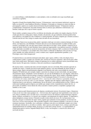si, a autoconfiança, a individualidade e o amor-próprio, e não se confunde com o ego exacerbado, que
caracteriza a egolatria.
Segundo a Grande Enciclopédia Delta Larousse, “O humanismo, como movimento intelectual, surgiu na
Itália, no século IV, como tendência filosófica e filológica. Colocando-se o homem no centro de todas as
preocupações, aspirava-se ao pleno desenvolvimento da personalidade humana”. O Satanismo endossa
completamente o humanismo, buscando eliminar todos os entraves que submetem e inferiorizam o ser
humano, ainda que sob a capa do manto sagrado.
Neste sentido, a própria crença no Céu e no Inferno são absurdas, pois ambos são simples alegorias. Céu foi
criado para desviar a cobiça para o futuro, tirando-a do presente, em que realmente o homem poderia lutar
para melhorar o seu padrão de vida. O Inferno é o medo projetado, de forma a impedir que o homem assuma o
controle total da sua vida e atinja os estados mais elevados da sua consciência.
Na verdade, Satan evoca na pessoa luta, poder e oposição a tudo que vai contra a natureza humana, de forma
direta, sem hipocrisia, sem futilidade. O homem deixa de ser um animal pastando no jardim do Éden, para
assumir a sua própria vida, sem que outros tomem conta dela no seu lugar. Assim, quando o satanista usa os
signos de Satan, Lúcifer ou outro demônio, busca expressar magicamente a sua natureza negra[1], a Sombra,
o lado reprimido, escondido na sacola do inconsciente, de forma a integrar o Self, a essência ou estado divino
inerente a si. O satanista é o seu próprio deus. Este estado é conhecido no Budismo como nirvana; no Yoga,
como samadhi; nas ordens thelemicas, como o contato com o sagrado anjo/demônio guardião; e, em
Psicologia, como o fator transpessoal.
O satanista busca a sua máxima realização neste plano, aqui e agora, celebra a vida com alegria, busca
conhecimento e poder, é sempre um vencedor, pois, mesmo nos fracassos aparentes, sabe usá-los para colher
uma vitória ainda maior. Não perde o tempo na esperança de ver sonhos espirituais serem concretizados num
futuro incerto. Ele aproveita o máximo a vida com consciência e responsabilidade.
Do mesmo modo, o satanista não tenta converter ninguém, nem ser convertido. Pela constante agressão ao
caminho dos outros, o mundo tem atravessado inúmeras guerras, com uma infinidade de mortos desde as
épocas antigas. Quem está perfeitamente adaptado à sua doutrina, não sente a necessidade de converter
ninguém. O Catolicismo, por exemplo, impõe o catecismo às crianças na mais tenra idade, sem que tenham
discernimento algum, infundindo o terror do Inferno, em caso de desobediência aos seus dogmas. Além disso,
o próprio texto religioso deveria ensinar a respeitar a doutrina dos outros. Neste sentido, a liberdade religiosa
está plenamente assegurada no artigo 5o, inciso VI, da Constituição Federal: É inviolável a liberdade de
consciência e de crença, sendo assegurado o livre exercício dos cultos religiosos e garantida, na forma da
lei, a proteção aos locais de culto e as suas liturgias. Significa que não importa o quão ofensivo seja o
Satanismo para os seus adversos, simplesmente vão ter de tolerar o seu estabelecimento no País. Todavia, não
endossamos nenhuma guerra religiosa, aos moldes que sempre existiu; responderemos dentro das leis, se
provocados. É também o nosso direito de crítica exercido e estamos prontos a responder a qualquer uma
também, se for o caso.
Quem se interessa pelo Satanismo precisa de algumas considerações iniciais. Em primeiro lugar, o Satanismo
é uma via de risco, não é para qualquer um. . A árvore mais alta é aquela que mais aprofunda as suas raízes na
terra. Para se trabalhar com o seu lado negro, é necessário livrar-se de inúmeros condicionamentos impostos
desde a infância, aceitando-se, a si mesmo, por completo, sem julgamento de espécie alguma. É importante a
plena indulgência consigo mesmo. O homem só pode evoluir através de riscos. Se você perscrutar o seu
passado, verá que os momentos de maior vitória, aqueles que realmente tiveram grandeza, envolveram um
certo risco. O risco estava presente. Não aconselho ninguém a fazer nenhuma estupidez, a sair por aí a cata de
aventuras insensatas. Aconselho, sim, a enfrentar o cotidiano como deve ser enfrentado, sempre com a meta
da realização máxima de si, em todos os sentidos. Após a pessoa correr alguns riscos, começa a perceber que,
independentemente do resultado obtido, ela passa a se sentir bem consigo mesma - e as oportunidades só
chegam para quem se arrisca. Segundo Sharyn Wolf, A vida é um banquete e a maioria dos idiotas está
morrendo de fome.

-4-

 