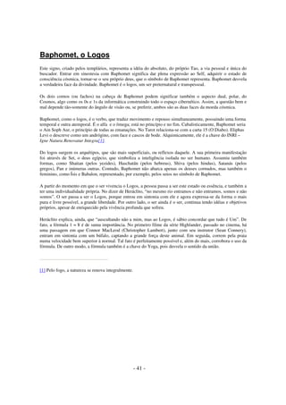 Baphomet, o Logos
Este signo, criado pelos templários, representa a idéia do absoluto, do próprio Tao, a via pessoal e única do
buscador. Entrar em sinestesia com Baphomet significa dar plena expressão ao Self, adquirir o estado de
consciência cósmica, tornar-se o seu próprio deus, que o símbolo de Baphomet representa. Baphomet desvela
a verdadeira face da divindade. Baphomet é o logos, um ser preternatural e transpessoal.
Os dois cornos (ou fachos) na cabeça de Baphomet podem significar também o aspecto dual, polar, do
Cosmos, algo como os 0s e 1s da informática construindo todo o espaço cibernético. Assim, a questão bem e
mal depende tão-somente do ângulo de visão ou, se preferir, ambos são as duas faces da moeda cósmica.
Baphomet, como o logos, é o verbo, que traduz movimento e repouso simultaneamente, possuindo uma forma
temporal e outra atemporal. É o alfa e o ômega; está no princípio e no fim. Cabalisticamente, Baphomet seria
o Ain Soph Aur, o princípio de todas as emanações. No Tarot relaciona-se com a carta 15 (O Diabo). Eliphas
Levi o descreve como um andrógino, com face e cascos de bode. Alquimicamente, ele é a chave do INRI –
Igne Natura Renovatur Integra[1].
Do logos surgem os arquétipos, que são mais superficiais, ou reflexos daquele. A sua primeira manifestação
foi através de Set, o deus egípcio, que simboliza a inteligência isolada no ser humano. Assumiu também
formas, como Shaitan (pelos yezides), Haschatãn (pelos hebreus), Shiva (pelos hindus), Satanás (pelos
gregos), Pan e inúmeras outras. Contudo, Baphomet não abarca apenas os deuses cornudos, mas também o
feminino, como Ísis e Babalon, representado, por exemplo, pelos seios no símbolo de Baphomet.
A partir do momento em que o ser vivencia o Logos, a pessoa passa a ser este estado ou essência, e também a
ter uma individualidade própria. No dizer de Heráclito, “no mesmo rio entramos e não entramos, somos e não
somos”. O ser passa a ser o Logos, porque entrou em sintonia com ele e agora expressa-se da forma o mais
pura e livre possível, a grande liberdade. Por outro lado, o ser ainda é o ser, continua tendo idéias e objetivos
próprios, apesar de enriquecido pela vivência profunda que sofreu.
Heráclito explica, ainda, que “auscultando não a mim, mas ao Logos, é sábio concordar que tudo é Um”. De
fato, a fórmula 1 = ¥ é de suma importância. No primeiro filme da série Highlander, passado no cinema, há
uma passagem em que Connor MacLeod (Christopher Lambert), junto com seu instrutor (Sean Connery),
entram em sintonia com um búfalo, captando a grande força deste animal. Em seguida, correm pela praia
numa velocidade bem superior à normal. Tal fato é perfeitamente possível e, além do mais, corrobora o uso da
fórmula. De outro modo, a fórmula também é a chave do Yoga, pois desvela o sentido da união.

[1] Pelo fogo, a natureza se renova integralmente.

- 41 -

 