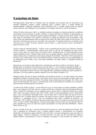 O arquétipo de Satan
Psicologicamente, Satan pode ser estudado como um arquétipo, uma estrutura inata do inconsciente, que
demanda inteligência, energia e poder, conhecida como a Sombra. Satan é a grande fórmula da
transpessoalidade, conhecida vulgarmente como iluminação. Este é o grande segredo oculto de algumas
ordens iniciáticas, que trabalham com seu arquétipo às escondidas, inclusive no seio do Cristianismo.
Aleister Crowley afirma que o sátiro é a verdadeira natureza de qualquer ser humano, podendo se manifestar
externamente como um íncubo ou súcubo, conforme a natureza masculina ou feminina. A representação em
Pan é de natureza sexual, estritamente ligada à própria imortalidade. A origem do termo diabo, diable, o ente
dual, pode ser relacionado a dois aspectos. O primeiro é o gêmeo das primeiras fases da mitologia, como
Caim e Abel, que modernamente tomou as feições do Dr. Jekill e Mr. Hide. Neste sentido, LaVey diz que “há
uma besta no homem que precisa ser exercitada, não exorcizada”. O segundo relaciona-se ao próprio corpo
astral, que seria o “duplo” da pessoa. Quando a pessoa dorme, é o corpo astral que assume, desvelando os
aspectos obscuros do ser.
Vejamos a lição de Kenneth Grant[1]: “A Besta, como a corporificação do Logus (que é Thelema, Vontade),
encarna simbólica e verdadeiramente a Palavra deste cada vez que um ato sacramental de união sexual
ocorre; ou seja, cada vez o amor é feito sob vontade. Este é o sacramento que os Cristãos abominam como a
suprema blasfêmia contra o Espírito Santo porque eles não podem admitir a operação da fórmula da besta
unida à mulher como a condição necessária para a produção da divindade! Além disso, No Éon precedente (o
de Osíris), Set ou Satan eram vistos como maléficos porque a natureza do desejo era mal compreendida; ele
era identificado com o Diabo e com o mal moral. Entretanto, este diabo, Satan é a verdadeira fórmula da
Iluminação.”
Satan possui a sua origem no deus egípcio Set, o princípio da consciência isolada no ser humano. De SetHen[2], Satan. O sacerdócio de Set remonta de antes de 3200 a. C., com estimativas chegando até 5000 a. C.
Os adoradores de Set foram os maiores astrólogos do Egito, bem como os construtores da Grande Pirâmide,
segundo o egiptologista Lepsius. Set era a mais antiga de todas as deidades, remonta até a época acadiana ou
sumeriana, e era a mais poderosa também, segundo O Livro dos Mortos (Capítulo 175).
Naqueles tempos, Set não era ainda considerado a personificação do mal e o seu culto possuiu uma imensa
quantidade de adeptos. Da mesma forma, o deus Shiva, que foi quem teve mais templos na Índia, sendo visto
também como outro arquétipo da Sombra. Na trindade criação-manutenção-transformação, Set e Shiva eram
signos da transformação, não apenas a acarretada pela morte (transformação de realidade), mas sobretudo a
pela iluminação (transformação de consciência).
A estrela de Set, Sothis ou Sirius, o sol por detrás do sol, ou o sol que aparece no abismo cabalístico, também
abria o ano zodiacal em 365 dias. Set era o senhor do Pólo Sul, a primeira estrela da Constelação Boreal de
Tífon, a Grande Ursa. Quando os povos emigraram para o deserto, deu-se a impressão ilusória que a estrela
tinha “caído”, daí surgiu a idéia do “anjo caído” cristão. “Esta é a razão do pentagrama reverso ou apontando
para o sul ser normalmente abominado como o selo do diabo. Ele é o Selo de Satan, pois que ele invoca a
serpente do sexo, a serpente obeah. Os osirianos, não menos do que os cristãos, rechaçavam esse aspecto da
existência, e o pentagrama de Set, o Sul, era considerado como sendo o emblema de impureza e da
abominação. Ele é também a Estrela de Satan para aqueles que vêem o uso mágico da corrente sexual como
‘mau’, ou seja, do diabo. Originalmente, ele não possuía qualquer mácula moral; esta foi projetada sobre ele
pelos seguidores dos cultos do velho éon, aqueles representados nos mitos pelo Deus Moribundo - Adônis,
Osíris, Cristo etc.”[3]
Ensina o Templo de Set que “o Terceiro Século da Era Comum foi o ápice do Hermeticismo Setiano. Mas
com a imposição do cristianismo como a religião imperial romana, o individualismo foi novamente
desprezado. O cristianismo egípcio identificou Set com Satan e ele quase desapareceu como uma figura na
magia egípcia”. Durante as migrações, os yezides levaram o seu deus com eles. Set (ShT) deu origem a
Shaitan (ShTN), acrescentando-se a letra N, atribuída a Escorpião. O valor numérico de Shaitan é 359.

- 42 -

 