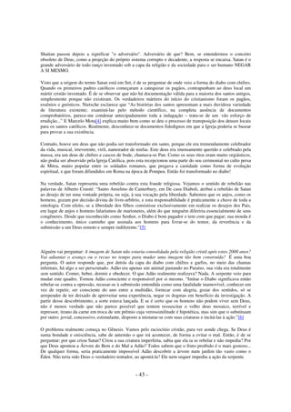 Shaitan passou depois a significar "o adversário". Adversário de que? Bem, se entendermos o conceito
obsoleto de Deus, como a projeção do próprio sistema corrupto e decadente, a resposta se encaixa. Satan é o
grande adversário de todo ranço inventado sob a capa da religião e da sociedade para o ser humano NEGAR
A SI MESMO.
Visto que a origem do termo Satan está em Set, é de se perguntar de onde veio a forma do diabo com chifres.
Quando os primeiros padres católicos começaram a catequizar os pagãos, contrapunham ao deus local um
mártir cristão inventado. É de se observar que não há documentação válida para a maioria dos santos antigos,
simplesmente porque não existiram. Os verdadeiros mártires do início do cristianismo foram os pagãos,
essênios e gnósticos. Nietsche esclarece que “As histórias dos santos apresentam a mais duvidosa variedade
de literatura existente; examiná-las pelo método científico, na completa ausência de documentos
comprobatórios, parece-me condenar antecipadamente toda a indagação – trata-se de um vão esforço de
erudição...” E Marcelo Mota[4] explica muito bem como se deu o processo de transposição dos deuses locais
para os santos católicos. Realmente, desconhece-se documentos fidedignos em que a Igreja poderia se basear
para provar a sua existência.
Contudo, houve um deus que não podia ser transformado em santo, porque ele era tremendamente celebrador
da vida, musical, irreverente, viril, namorador de ninfas. Este deus era imensamente querido e celebrado pela
massa, era um deus de chifres e cascos de bode, chamava-se Pan. Como os seus ritos eram muito orgiásticos,
não podia ser absorvido pela Igreja Católica, pois esta recepcionou uma parte do seu cerimonial no culto persa
de Mitra, muito popular entre os soldados romanos, que pregava a castidade como forma de evolução
espiritual, e que foram difundidos em Roma na época de Pompeu. Então foi transformado no diabo!
Na verdade, Satan representa uma rebelião contra esta fraude religiosa. Vejamos o sentido de rebelião nas
palavras de Alberto Cousté: “Santo Anselmo de Canterbury, em De casu Diaboli, atribui a rebelião de Satan
ao desejo de ter uma vontade própria, ou seja, à sua vocação pela liberdade. Sabemos que os anjos, como os
homens, gozam por decisão divina de livre-arbítrio, e esta responsabilidade é praticamente a chave de toda a
ontologia. Com efeito, se a liberdade dos filhos consistisse exclusivamente em realizar os desejos dos Pais,
em lugar de anjos e homens falaríamos de marionetes, além do que ninguém diferiria essencialmente de seus
congêneres. Desde que reconhecido como Senhor, o Diabo é bom pagador e tem com que pagar; sua moeda é
o conhecimento, único caminho que assinala aos homens para livrar-se do temor, da reverência e da
submissão a um Deus remoto e sempre indiferente.”[5]

Alguém vai perguntar: A imagem de Satan não estaria consolidada pela religião cristã após estes 2000 anos?
Vai adiantar o avanço ou o recuo no tempo para mudar uma imagem tão bem construída? É uma boa
pergunta. O autor responde que, por detrás da capa do diabo com chifres e garfos, no meio das chamas
infernais, há algo a ser perscrutado. Adão era apenas um animal pastando no Paraíso, sua vida era totalmente
sem sentido. Comer, beber, dormir e obedecer. O que Adão realmente realizava? Nada. A serpente veio para
mudar este quadro. Tornou Adão consciente e responsável por si mesmo. “Imitar o Diabo significava então
rebelar-se contra a opressão, recusar-se à submissão entendida como uma fatalidade inamovível, conhecer em
vez de repetir, ser consciente do uno entre a multidão, fornicar com alegria, gozar dos sentidos, só se
arrepender de ter deixado de aproveitar uma experiência, negar os dogmas em benefício da investigação. A
partir desse descobrimento, a sorte estava lançada. E se é certo que os homens não podem viver sem Deus,
não é menos verdade que não parece possível que tentem ressuscitar o velho deus mosaico, terrível e
repressor, tirano da carne em troca de um prêmio cuja verossimilitude é hipotética, mas sim que o substituam
por outro: jovial, concessivo, estimulante, disposto a misturar-se com suas criaturas e incitá-las à ação.”[6]
O problema realmente começa no Gênesis. Vamos pelo raciocínio cristão, para ver aonde chega. Se Deus é
suma bondade e onisciência, sabe de antemão o que irá acontecer, de forma a evitar o mal. Então, é de se
perguntar: por que criou Satan? Criou a sua criatura imperfeita, sabia que ela ia se rebelar e não impediu? Por
que Deus apontou a Árvore do Bem e do Mal a Adão? Todos sabem que o fruto proibido é o mais gostoso...
De qualquer forma, seria praticamente impossível Adão descobrir a árvore num jardim tão vasto como o
Éden. Não teria sido Deus o verdadeiro tentador, ao apontá-la? Ele nem sequer impediu a ação da serpente.

- 43 -

 