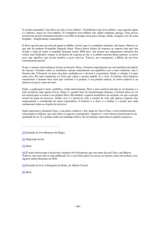 O cristão responderá "mas Deus nos deu o livre arbítrio". O problema é que livre-arbítrio, cuja segunda opção
é o Inferno, nunca foi livre-arbítrio. O verdadeiro livre-arbítrio não impõe nenhuma ameaça. Uma pessoa
normal não destrói irremediavelmente o seu filho só porque errou para consigo. Então, imagina o ser de suma
bondade... Simplesmente contraditório.
É óbvio que há uma inversão de papéis na Bíblia. Javeh é que é o verdadeiro demônio, não Satan. Observe-se
que não há nenhum Evangelho Segundo Satan. Nunca houve direito de resposta ao suposto ente que tem
levado a culpa de todas a estupidez humanas nestes 2000 anos. Até mesmo nos julgamentos humanos dos
crimes mais hediondos sempre se dá direito de resposta ao réu, é a célebre máxima latina audiatur et altera
pars, que significa seja ouvida também a parte adversa. Trata-se, por conseguinte, a Bíblia, de um livro
extremamente parcial.
O que o sistema sócio-religioso trouxe ao homem? Bem, o homem originalmente era um mamífero da espécie
do macaco. Contudo, todos os mamíferos entram naturalmente em equilíbrio com o meio ambiente, mas o
homem não. O homem vai para uma área, multiplica-se e devasta o ecossistema. Então, a solução é ir para
outra área. Há outro organismo na Terra que segue o mesmo padrão. É o vírus. O sistema sócio-religioso
transformou o homem num vírus que consome a si próprio, à sua própria espécie, às outras espécies e ao
planeta em geral, como um todo.
Então, a explicação é outra, simbólica, citada anteriormente. Deus é uma essência inerente ao ser humano e a
toda existência (não apenas física). Satan é o grande fator de transformação humana, o homem deixa de ser
um animal para se tornar o seu próprio Deus. Há também o aspecto kundalínico na serpente, eis que a energia
sexual faz parte do processo. Afinal, sexo é o portal da vida, o criador de vida, não apenas corporal, mas
magicamente é considerada de maior importância. O homem é a chave e a mulher e o portal, por onde
transpassam todas as criações do universo.
Satan representa o elemento Fogo, o seu ponto cardeal é o Sul, naipe de Tarot é Paus, e está simbolicamente
relacionado ao Inferno, que trata todos os aspectos considerados "negativos" como fatores transformativos da
qualidade de ser. É o grande senhor da realidade onírica. No ser humano representa os poderes psíquicos.

[1] Extraído do livro Renascer da Magia
[2] Majestade de Set.
[3] Idem.
[4] É muito interessante a discussão a respeito do Cristianismo que este autor faz em Carta a um Maçon.
Todavia, este texto não se acha publicado. Se o caro leitor quiser ter acesso ao mesmo, entre em contacto com
alguma ordem thelemica na Web.
[5] Extraído do livro A Biografia do Diabo, de Alberto Cousté.
[6] Idem

- 44 -

 