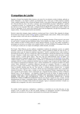 O arquétipo de Lúcifer
Segundo a Grande Enciclopédia Delta Larousse, este nome foi, nos primeiros séculos da Igreja, aplicado ao
Cristo. Entretanto, a sua origem é anterior ao Cristianismo. Era o nome que os latinos davam ao planeta
Vênus, também conhecido como a Estrela da Manhã. Lúcifer é uma palavra latina que significa "portador da
luz" (Vem do latim lux, lucis = luz; ferre = carregar) cuja correspondente em grego é "phosphoros", significa
"o portador do archote" ou "o portador da luz", sendo ele mesmo, como indica o seu nome, aquele que traz a
luz onde ela se faz necessária. Mais tarde, o sintagma Estrela da Manhã foi copiado para compor a figura do
Cristo no Apocalipse, 22:16, assim como inúmeros outros itens do Paganismo, sem que fosse apontada a sua
origem correta... E transformaram Lúcifer num demônio.
Devido à cópia deste sintagma, alguns estudiosos concluem que Cristo = Lúcifer. Bem, depende do enfoque.
Se levarmos em conta que o termo cristo[1] significa a autodivinização, estão corretos. Afinal, cristo é palavra
de origem essênia, e não cristã, não se confundindo com Jesus.
Outra questão acerca de Lúcifer é a possibilidade de ser um arquétipo feminino. É bem possível: uma teoria
diz que Lúcifer é oriundo da deusa babilônica Ishtar. Existe também sua relação com Vênus. Esta seria a
chave também do filme O Último Portal do diretor Roman Polansky, em que uma mulher acompanha o
personagem na sua busca, essa mulher seria o próprio Lúcifer, na forma de Babalon. De qualquer forma, não
se olvide que a essência do ser sempre será andrógina, melhor dizendo, assexuada.
Por Cousté, “Hervé Masson, um dos melhores compiladores modernos do esoterismo, escreve, no capítulo
destinado a Lúcifer de seu Dicionário iniciático, sobre a suposta expulsão do Diabo do reino da luz e se
posiciona contra o que ele chama de simplismo especulativo. ‘Lúcifer, o portador da luz, é pelo contrário a
personificação da Gnose, que livra o homem das cadeias da ignorância e permite-lhe libertar-se da escravidão
em que o mantém o criador deste mundo mau. Ele é, nesse sentido, o grande escriba universal, o grande
enviado cósmico, o grande agente mágico.’ Para uma visão que tradicionalmente temos do Diabo, essa
variante pode parecer exagerada, quando não sacrílega.” Na Introdução ao Livro de Lúcifer[2], LaVey expõe:
“O Deus romano, Lucifer, foi o condutor de luz, o espírito do ar, a personificação da iluminação espiritual. Na
mitologia cristã ele se tornou sinônimo de demônio, que era somente o que se esperava de uma religião cuja
real existência é perpetuada por definições vagas e valores fraudulentos! É o momento de definir um critério
correto. Falsos moralismos e ocultismos imprecisos precisam ser corrigidos. Diversão é o quanto eles
precisam se ocupar, muitas histórias e brincadeiras sobre a devoção ao Demônio precisam ser reconhecidas
como os absurdos obsoletos que eles são. Tem sido dito ‘a verdade tornará o homem livre’. A verdade
sozinha nunca torna ninguém livre. É somente a dúvida que trará emancipação mental. Sem o maravilhoso
elemento da dúvida, o vão por onde a verdade se move seria firmemente fechado, impenetrável pelo mais
ativo seguidor de mil Luciferes. Como compreender que a Sagrada Escritura poderia se referir ao Monarca
Infernal como o ‘Pai das Mentiras’ - um magnífico exemplo de inversão de caráter. Se alguém acredita na
acusação teológica que o Demônio representa a falsidade, então seguramente precisa concordar que foi O
HOMEM, NÃO DEUS, QUE ESTABELECEU TODAS AS RELIGIÕES ESPIRITUAIS E QUEM
ESCREVEU TODAS AS BÍBLIAS SAGRADAS! Quando uma dúvida é seguida de outra, a fraude, crescida
abundantemente de longas e acumuladas falácias, ameaça romper. Para aqueles que já duvidam de supostas
verdades, este livro é revelador. Então Lúcifer terá renascido. Agora é o momento da dúvida! A fraude ou a
falsidade está se rompendo e seu som é o urro do mundo!”“.

Na verdade, Lúcifer representa a inteligência, a sabedoria e a consciência no seu mais alto grau, ou seja,
quando as três se tornam uma só. Daí este grande arquétipo ser intimamente associado à transformação
qualitativa da consciência no ser humano, representada essa essência pelo Self junguiano.

- 45 -

 