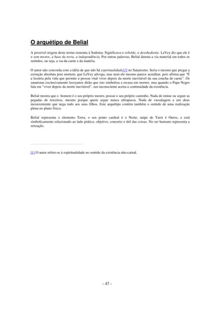 O arquétipo de Belial
A possível origem deste termo remonta à Sodoma. Significava o rebelde, o desobediente. LaVey diz que ele é
o sem mestre, a base da terra, a independência. Por outras palavras, Belial denota a via material em todos os
sentidos, ou seja, a via da carne e da matéria.
O autor não concorda com a idéia de que não há espiritualidade[1] no Satanismo. Seria o mesmo que pregar a
extinção absoluta post mortem, que LaVey advoga, mas nem ele mesmo parece acreditar, pois afirma que “É
a luxúria pela vida que permite a pessoa vital viver depois da morte inevitável da sua concha de carne”. Os
satanistas exclusivamente laveyanos dirão que isto simboliza a recusa em morrer, mas quando o Papa Negro
fala em "viver depois da morte inevitável", seu inconsciente aceita a continuidade da existência.
Belial mostra que o homem é o seu próprio mestre, possui o seu próprio caminho. Nada de imitar ou seguir as
pegadas de terceiros, mesmo porque quem segue nunca ultrapassa. Nada de vassalagem a um deus
inconveniente que nega tudo aos seus filhos. Este arquétipo contém também o sentido de uma realização
plena no plano físico.
Belial representa o elemento Terra, o seu ponto cardeal é o Norte, naipe de Tarot é Ouros, e está
simbolicamente relacionado ao lado prático, objetivo, concreto e útil das coisas. No ser humano representa a
sensação.

[1] O autor refere-se à espiritualidade no sentido da existência não-carnal.

- 47 -

 