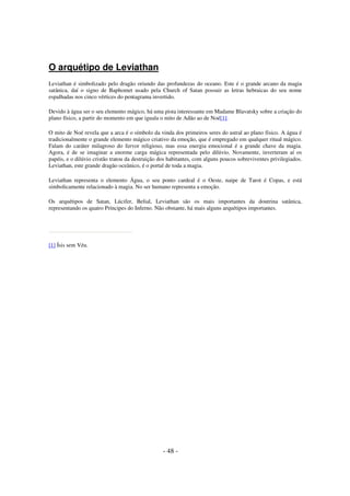 O arquétipo de Leviathan
Leviathan é simbolizado pelo dragão oriundo das profundezas do oceano. Este é o grande arcano da magia
satânica, daí o signo de Baphomet usado pela Church of Satan possuir as letras hebraicas do seu nome
espalhadas nos cinco vértices do pentagrama invertido.
Devido à água ser o seu elemento mágico, há uma pista interessante em Madame Blavatsky sobre a criação do
plano físico, a partir do momento em que iguala o mito de Adão ao de Noé[1].
O mito de Noé revela que a arca é o símbolo da vinda dos primeiros seres do astral ao plano físico. A água é
tradicionalmente o grande elemento mágico criativo da emoção, que é empregado em qualquer ritual mágico.
Falam do caráter milagroso do fervor religioso, mas essa energia emocional é a grande chave da magia.
Agora, é de se imaginar a enorme carga mágica representada pelo dilúvio. Novamente, inverteram aí os
papéis, e o dilúvio cristão tratou da destruição dos habitantes, com alguns poucos sobreviventes privilegiados.
Leviathan, este grande dragão oceânico, é o portal de toda a magia.
Leviathan representa o elemento Água, o seu ponto cardeal é o Oeste, naipe de Tarot é Copas, e está
simbolicamente relacionado à magia. No ser humano representa a emoção.
Os arquétipos de Satan, Lúcifer, Belial, Leviathan são os mais importantes da doutrina satânica,
representando os quatro Príncipes do Inferno. Não obstante, há mais alguns arquétipos importantes.

[1] Ísis sem Véu.

- 48 -

 