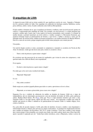 O arquétipo de Lilith
A origem do nome Lilith está no termo sumério Lil, que significava espírito do vento. Segundo o Talmude,
ela foi a primeira mulher de Adão. Este arquétipo era conhecido da mitologia suméria, babilônica, assíria,
persa, hebraica, árabe e outras, ficando conhecida como Lilith na Mesopotâmia.
O lado sombrio e feminino do eu, que se manifesta nos homens e mulheres, tanto em nível pessoal, quanto em
coletivo, é representado pelo arquétipo de Lilith. Um exemplo, em nível pessoal, é o estado puerperal que
acomete a mulher após o parto, que é uma espécie de loucura momentânea, outro exemplo é a irritação da
mulher durante o período menstrual; em nível coletivo, o melhor exemplo é o Movimento Feminista, que
inspirou tremenda reação ao patriarcalismo do homem, o que levou a mulher a alcançar o status quo de
liberdade atual. Da mesma forma, milhões de homens projetaram a sua sombra feminina em Marilyn Monroe.
Esta foi a causa da sua morte, porque ninguém pode receber tantas projeções sem contato pessoal.
Uma piada...
Um terrível dragão assolava o reino, assustando os camponeses e matando os cavaleiros da Távola do Rei
Artur. O soberano, vendo que não havia mais jeito, reuniu os cavaleiros e disse:
-

Darei a mão da princesa a quem matar o dragão!

Os cavaleiros que não passavam de um monte de vagabundos, que viviam às custas dos camponeses, e não
queriam nada com a Hora do Brasil, nem responderam.
O rei repetiu:
-

Eu darei a mão da princesa a quem matar o dragão!

Foi então que se fez ouvir uma vozinha lá do fundo...
-

Majestade! Majestade!

E o rei:
-

Fala, nobre cavaleiro!

Então surgiu um cavaleiro jogando plumas para todos os cantos, aproximou-se do rei e disse:
-

Majestade, se eu matar a princesinha, posso casar com o dragão?

Enquanto Eva era o símbolo da submissão da mulher ao domínio do homem, Lilith era o signo da
independência, daí ser relacionada oportunamente com um demônio devorador de bebês, pelos patriarcas
judeus. Barbara Black Koltuv, Ph. D.[1], relata que “Eva é o lado feminino instintivo que nutre a vida,
enquanto Lilith é o seu lado oposto, aquele que lida com a morte”. Eva representa a mulher que cuida do
marido, que procria os filhos e submete-se ao patriarcalismo do homem; Lilith é a mulher mágica, livre,
criativa, instintiva.
Eva, pela idéia de pecado original, e Lilith, pela idéia de demônio, levaram a mulher a uma degradação e
inferioridade durante os últimos dois mil anos na cultura cristã-judaica. A estratégia foi simplesmente decretar
que a mulher era maligna. Em Provérbios, VII, 25-27, reside a sentença: “Creio que a mulher é mais amarga
que a morte porque é uma armadilha, seu coração uma cilada, suas mãos cadeias; quem ama a Deus foge dela,
quem é pecador é capturado por ela.” Ainda hoje ordens iniciáticas, como a Maçonaria, vedam o acesso da

- 49 -

 