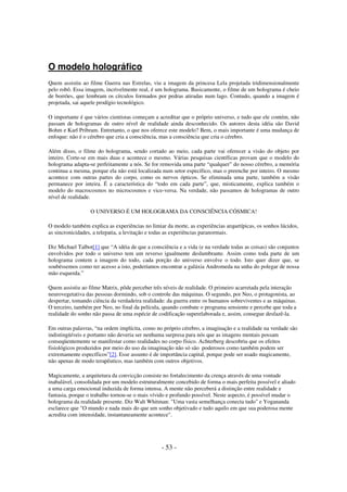 O modelo holográfico
Quem assistiu ao filme Guerra nas Estrelas, viu a imagem da princesa Lela projetada tridimensionalmente
pelo robô. Essa imagem, incrivelmente real, é um holograma. Basicamente, o filme de um holograma é cheio
de borrões, que lembram os círculos formados por pedras atiradas num lago. Contudo, quando a imagem é
projetada, sai aquele prodígio tecnológico.
O importante é que vários cientistas começam a acreditar que o próprio universo, e tudo que ele contém, não
passam de hologramas de outro nível de realidade ainda desconhecido. Os autores desta idéia são David
Bohm e Karl Pribram. Entretanto, o que nos oferece este modelo? Bem, o mais importante é uma mudança de
enfoque: não é o cérebro que cria a consciência, mas a consciência que cria o cérebro.
Além disso, o filme do holograma, sendo cortado ao meio, cada parte vai oferecer a visão do objeto por
inteiro. Corte-se em mais duas e acontece o mesmo. Várias pesquisas científicas provam que o modelo do
holograma adapta-se perfeitamente a nós. Se for removida uma parte “qualquer” do nosso cérebro, a memória
continua a mesma, porque ela não está localizada num setor específico, mas o preenche por inteiro. O mesmo
acontece com outras partes do corpo, como os nervos ópticos. Se eliminada uma parte, também a visão
permanece por inteira. É a característica do “todo em cada parte”, que, misticamente, explica também o
modelo do macrocosmos no microcosmos e vice-versa. Na verdade, não passamos de hologramas de outro
nível de realidade.
O UNIVERSO É UM HOLOGRAMA DA CONSCIÊNCIA CÓSMICA!
O modelo também explica as experiências no limiar da morte, as experiências arquetípicas, os sonhos lúcidos,
as sincronicidades, a telepatia, a levitação e todas as experiências paranormais.
Diz Michael Talbot[1] que “A idéia de que a consciência e a vida (e na verdade todas as coisas) são conjuntos
envolvidos por todo o universo tem um reverso igualmente deslumbrante. Assim como toda parte de um
holograma contem a imagem do todo, cada porção do universo envolve o todo. Isto quer dizer que, se
soubéssemos como ter acesso a isto, poderíamos encontrar a galáxia Andromeda na unha do polegar de nossa
mão esquerda.”
Quem assistiu ao filme Matrix, pôde perceber três níveis de realidade. O primeiro acarretada pela interação
neurovegetativa das pessoas dormindo, sob o controle das máquinas. O segundo, por Neo, o protagonista, ao
despertar, tomando ciência da verdadeira realidade: da guerra entre os humanos sobreviventes e as máquinas.
O terceiro, também por Neo, no final da película, quando combate o programa sensiente e percebe que toda a
realidade do sonho não passa de uma espécie de codificação superelaborada e, assim, consegue desfazê-la.
Em outras palavras, “na ordem implícita, como no próprio cérebro, a imaginação e a realidade na verdade são
indistingüíveis e portanto não deveria ser nenhuma surpresa para nós que as imagens mentais possam
conseqüentemente se manifestar como realidades no corpo físico. Achterberg descobriu que os efeitos
fisiológicos produzidos por meio do uso da imaginação não só são poderosos como também podem ser
extremamente específicos”[2]. Esse assunto é de importância capital, porque pode ser usado magicamente,
não apenas de modo terapêutico, mas também com outros objetivos.
Magicamente, a arquitetura da convicção consiste no fortalecimento da crença através de uma vontade
inabalável, consolidada por um modelo estruturalmente concebido de forma o mais perfeita possível e aliado
a uma carga emocional induzida de forma intensa. A mente não perceberá a distinção entre realidade e
fantasia, porque o trabalho tornou-se o mais vívido e profundo possível. Neste aspecto, é possível mudar o
holograma da realidade presente. Diz Walt Whitman: "Uma vasta semelhança conecta tudo" e Yogananda
esclarece que "O mundo e nada mais do que um sonho objetivado e tudo aquilo em que sua poderosa mente
acredita com intensidade, instantaneamente acontece".

- 53 -

 