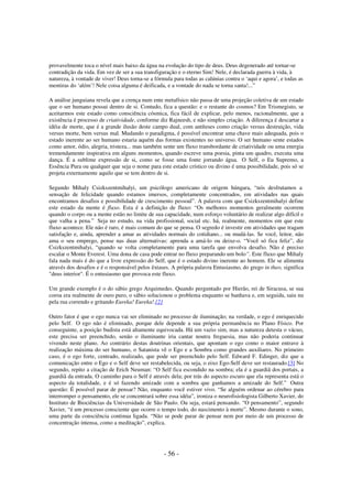provavelmente toca o nível mais baixo da água na evolução do tipo de deus. Deus degenerado até tornar-se
contradição da vida. Em vez de ser a sua transfiguração e o eterno Sim! Nele, é declarada guerra à vida, à
natureza, à vontade de viver! Deus torna-se a fórmula para todas as calúnias contra o ‘aqui e agora’, e todas as
mentiras do ‘além’! Nele coisa alguma é deificada, e a vontade do nada se torna santa!...”
A análise junguiana revela que a crença num ente metafísico não passa de uma projeção coletiva de um estado
que o ser humano possui dentro de si. Contudo, fica a questão: e o restante do cosmos? Em Trismegisto, se
aceitarmos este estado como consciência cósmica, fica fácil de explicar, pelo menos, racionalmente, que a
existência é processo de criatividade, conforme diz Rajneesh, e não simples criação. A diferença é descartar a
idéia de morte, que é a grande ilusão deste campo dual, com antíteses como criação versus destruição, vida
versus morte, bem versus mal. Mudando o paradigma, é possível encontrar uma chave mais adequada, pois o
estado inerente ao ser humano estaria aquém das formas existentes no universo. O ser humano sente estados
como amor, ódio, alegria, tristeza... mas também sente um fluxo transbordante de criatividade ou uma energia
tremendamente inspirativa em alguns momentos, quando escreve uma poesia, pinta um quadro, executa uma
dança. É a sublime expressão de si, como se fosse uma fonte jorrando água. O Self, o Eu Supremo, a
Essência Pura ou qualquer que seja o nome para este estado crístico ou divino é uma possibilidade, pois só se
projeta externamente aquilo que se tem dentro de si.
Segundo Mihaly Csizkszentmihalyi, um psicólogo americano de origem húngara, “nós desfrutamos a
sensação de felicidade quando estamos imersos, completamente concentrados, em atividades nas quais
encontramos desafios e possibilidade de crescimento pessoal”. A palavra com que Csizkszentmihalyi define
este estado da mente é fluxo. Esta é a definição de fluxo: “Os melhores momentos geralmente ocorrem
quando o corpo ou a mente estão no limite de sua capacidade, num esforço voluntário de realizar algo difícil e
que valha a pena.” Seja no estudo, na vida profissional, social etc. há, realmente, momentos em que este
fluxo acontece. Ele não é raro, é mais comum do que se pensa. O segredo é investir em atividades que tragam
satisfação e, ainda, aprender a amar as atividades normais do cotidiano... ou mudá-las. Se você, leitor, não
ama o seu emprego, pense nas duas alternativas: aprenda a amá-lo ou deixe-o. “Você só fica feliz”, diz
Csizkszentmihalyi, “quando se volta completamente para uma tarefa que envolva desafio. Não é preciso
escalar o Monte Everest. Uma dona de casa pode entrar no fluxo preparando um bolo”. Este fluxo que Mihaly
fala nada mais é do que a livre expressão do Self, que é o estado divino inerente ao homem. Ele se alimenta
através dos desafios e é o responsável pelos êxtases. A própria palavra Entusiasmo, do grego in theo, significa
"deus interior". É o entusiasmo que provoca este fluxo.
Um grande exemplo é o do sábio grego Arquimedes. Quando perguntado por Hierão, rei de Siracusa, se sua
coroa era realmente de ouro puro, o sábio solucionou o problema enquanto se banhava e, em seguida, saiu nu
pela rua correndo e gritando Eureka! Eureka!.[2]
Outro fator é que o ego nunca vai ser eliminado no processo de iluminação; na verdade, o ego é enriquecido
pelo Self. O ego não é eliminado, porque dele depende a sua própria permanência no Plano Físico. Por
conseguinte, a posição budista está altamente equivocada. Há um vazio sim, mas a natureza detesta o vácuo,
este precisa ser preenchido, senão o iluminante iria cantar noutra freguesia, mas não poderia continuar
vivendo neste plano. Ao contrário destas doutrinas orientais, que apontam o ego como o maior entrave à
realização máxima do ser humano, o Satanista vê o Ego e a Sombra como grandes auxiliares. No primeiro
caso, é o ego forte, centrado, realizado, que pode ser preenchido pelo Self. Edward F. Edinger, diz que a
comunicação entre o Ego e o Self deve ser restabelecida, ou seja, o eixo Ego-Self deve ser restaurado.[3] No
segundo, repito a citação de Erich Neuman: “O Self fica escondido na sombra; ela é a guardiã dos portais, a
guardiã da entrada. O caminho para o Self é através dela; por trás do aspecto escuro que ela representa está o
aspecto da totalidade, e é só fazendo amizade com a sombra que ganhamos a amizade do Self.” Outra
questão: É possível parar de pensar? Não, enquanto você estiver vivo. “Se alguém ordenar ao cérebro para
interromper o pensamento, ele se concentrará sobre essa idéia”, ironiza o neurofisiologista Gilberto Xavier, do
Instituto de Biociências da Universidade de São Paulo. Ou seja, estará pensando. “O pensamento”, segundo
Xavier, “é um processo consciente que ocorre o tempo todo, do nascimento à morte”. Mesmo durante o sono,
uma parte da consciência continua ligada. “Não se pode parar de pensar nem por meio de um processo de
concentração intensa, como a meditação”, explica.

- 56 -

 