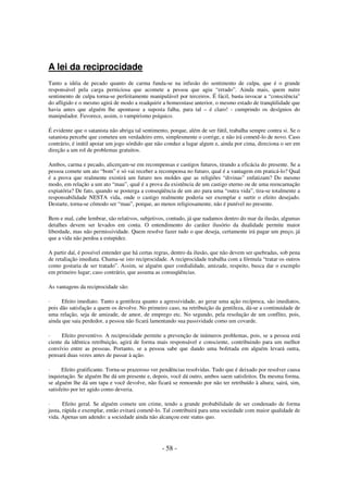 A lei da reciprocidade
Tanto a idéia de pecado quanto de carma funda-se na infusão do sentimento de culpa, que é o grande
responsável pela carga perniciosa que acomete a pessoa que agiu “errado”. Ainda mais, quem nutre
sentimento de culpa torna-se perfeitamente manipulável por terceiros. É fácil, basta invocar a “consciência”
do afligido e o mesmo agirá de modo a readquirir a homeostase anterior, o mesmo estado de tranqüilidade que
havia antes que alguém lhe apontasse a suposta falha, para tal – é claro! - cumprindo os desígnios do
manipulador. Favorece, assim, o vampirismo psíquico.
É evidente que o satanista não abriga tal sentimento, porque, além de ser fútil, trabalha sempre contra si. Se o
satanista percebe que cometeu um verdadeiro erro, simplesmente o corrige, e não irá cometê-lo de novo. Caso
contrário, é inútil apoiar um jogo sórdido que não conduz a lugar algum e, ainda por cima, direciona o ser em
direção a um rol de problemas gratuitos.
Ambos, carma e pecado, alicerçam-se em recompensas e castigos futuros, tirando a eficácia do presente. Se a
pessoa comete um ato “bom” e só vai receber a recompensa no futuro, qual é a vantagem em praticá-lo? Qual
é a prova que realmente existirá um futuro nos moldes que as religiões “divinas” enfatizam? Do mesmo
modo, em relação a um ato “mau”, qual é a prova da existência de um castigo eterno ou de uma reencarnação
expiatória? De fato, quando se posterga a conseqüência de um ato para uma “outra vida”, tira-se totalmente a
responsabilidade NESTA vida, onde o castigo realmente poderia ser exemplar e surtir o efeito desejado.
Destarte, torna-se cômodo ser “mau”, porque, ao menos religiosamente, não é punível no presente.
Bem e mal, cabe lembrar, são relativos, subjetivos, contudo, já que nadamos dentro do mar da ilusão, algumas
detalhes devem ser levados em conta. O entendimento do caráter ilusório da dualidade permite maior
liberdade, mas não permissividade. Quem resolve fazer tudo o que deseja, certamente irá pagar um preço, já
que a vida não perdoa a estupidez.
A partir daí, é possível entender que há certas regras, dentro da ilusão, que não devem ser quebradas, sob pena
de retaliação imediata. Chama-se isto reciprocidade. A reciprocidade trabalha com a fórmula “tratar os outros
como gostaria de ser tratado”. Assim, se alguém quer cordialidade, amizade, respeito, busca dar o exemplo
em primeiro lugar; caso contrário, que assuma as conseqüências.
As vantagens da reciprocidade são:
·
Efeito imediato. Tanto a gentileza quanto a agressividade, ao gerar uma ação recíproca, são imediatos,
pois dão satisfação a quem os devolve. No primeiro caso, na retribuição da gentileza, dá-se a continuidade de
uma relação, seja de amizade, de amor, de emprego etc. No segundo, pela resolução de um conflito, pois,
ainda que saia perdedor, a pessoa não ficará lamentando sua passividade como um covarde.
·
Efeito preventivo. A reciprocidade permite a prevenção de inúmeros problemas, pois, se a pessoa está
ciente da idêntica retribuição, agirá de forma mais responsável e consciente, contribuindo para um melhor
convívio entre as pessoas. Portanto, se a pessoa sabe que dando uma bofetada em alguém levará outra,
pensará duas vezes antes de passar à ação.
·
Efeito gratificante. Torna-se prazeroso ver pendências resolvidas. Tudo que é deixado por resolver causa
inquietação. Se alguém lhe dá um presente e, depois, você dá outro, ambos saem satisfeitos. Da mesma forma,
se alguém lhe dá um tapa e você devolve, não ficará se remoendo por não ter retribuído à altura; sairá, sim,
satisfeito por ter agido como deveria.
·
Efeito geral. Se alguém comete um crime, tendo a grande probabilidade de ser condenado de forma
justa, rápida e exemplar, então evitará cometê-lo. Tal contribuirá para uma sociedade com maior qualidade de
vida. Apenas um adendo: a sociedade ainda não alcançou este status quo.

- 58 -

 