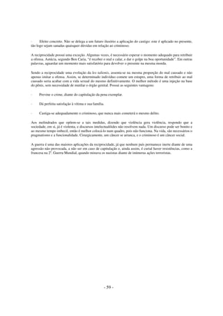 ·
Efeito concreto. Não se delega a um futuro ilusório a aplicação do castigo: este é aplicado no presente,
tão logo sejam sanadas quaisquer dúvidas em relação ao criminoso.
A reciprocidade possui uma exceção. Algumas vezes, é necessário esperar o momento adequado para retribuir
a ofensa. Astúcia, segundo Ben Caria, “é receber o mal e calar, e dar o golpe na boa oportunidade”. Em outras
palavras, aguardar um momento mais satisfatório para devolver o presente na mesma moeda.
Sendo a reciprocidade uma evolução da lex talionis, assenta-se na mesma proporção do mal causado e não
apenas imitar a ofensa. Assim, se determinado indivíduo comete um estupro, uma forma de retribuir ao mal
causado seria acabar com a vida sexual do mesmo definitivamente. O melhor método é uma injeção na base
do pênis, sem necessidade de mutilar o órgão genital. Possui as seguintes vantagens:
·

Previne o crime, diante do capitulação da pena exemplar.

·

Dá perfeita satisfação à vítima e sua família.

·

Castiga-se adequadamente o criminoso, que nunca mais cometerá o mesmo delito.

Aos melindrados que opõem-se a tais medidas, dizendo que violência gera violência, respondo que a
sociedade, em si, já é violenta, e discursos intelectualóides não resolvem nada. Um discurso pode ser bonito e
ao mesmo tempo imbecil, então é melhor colocá-lo num quadro, pois não funciona. Na vida, são necessários o
pragmatismo e a funcionalidade. Cirurgicamente, um câncer se arranca, e o criminoso é um câncer social.
A guerra é uma das maiores aplicações da reciprocidade, já que nenhum país permanece inerte diante de uma
agressão não provocada, a não ser em caso de capitulação e, ainda assim, é curial haver resistências, como a
francesa na 2a. Guerra Mundial, quando minava os nazistas diante de inúmeras ações terroristas.

- 59 -

 