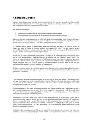 A barca de Caronte
Segundo Dante, há a seguinte inscrição nos portões do Inferno: Lasciate ogni speranza, voi ch’entrate[1].
Esta frase sempre foi utilizada para advertir que, a partir dos referidos portões, somente se obtém o tormento
sem fim. Contudo, uma outra interpretação pode ser obtida.
A fé tem uma dupla função:
•
•

Como artifício de fabricação de crença, quando empregada magicamente
Como método de obscurecimento de raciocínio e indução ao fanatismo religioso.

A primeira função é usada magicamente no Satanismo, sendo básica em qualquer ritual. A pessoa sabe que a
fé é intimamente associada a uma fantasia, a um psicodrama, mas o inconsciente não percebe a diferença,
quando usado com emoção profunda, e isso abre o canal para a consecução mágica.
Já a segunda função, sempre foi imensamente empregada pelo clero em TODAS as religiões divinas do
planeta, em todas as épocas, e eliminou qualquer investigação séria pelos fiéis, sob pena de pecado,
excomunhão, crime e mesmo sentença de morte. A questão é que simples esperança não leva a nada, mister se
faz que o homem assuma as rédeas do seu próprio destino.
Há um grito no Estige, conclamando o ser humano à recuperação do amor-próprio e do auto-respeito. Você
quer se tornar auto-suficiente e integrado você quer ser superior, mas está disposto a pagar o preço? Sim,
trata-se da sua própria alma, mas não é preciso vendê-la, apenas tomar conta dela pessoalmente, sem deixar
que outros a tomem em seu lugar. O pacto é com você mesmo! Um bom começo é despertar para todo o
engodo que pulula por aí. Você precisa apenas ser você mesmo. Pense no melhor, pense no pior, mas seja
você mesmo! Carpe diem![2] Viva o momento em sua plenitude!
Todas as pessoas se cansam de representar, querem ser verdadeiras, serem naturais e espontâneas, contudo o
problema, quando se aconselha alguém "seja você mesmo" é que isto não é suficiente. A pessoa quer ser
apenas o seu lado melhor.

Como você pode se tornar totalmente integrado, se há uma parte de si que tem negado a tanto tempo? Você
sabe que estou falando da Sombra, mas a Sombra refrigera. O Inferno não é tão mal assim, você tem que
aceitá-lo, pois ele está dentro de você neste momento, bem como o Paraíso. Os dois fazem parte de você. São
as alegorias máximas da vida humana!
O Satanismo aceita os dois lados, não restringe nenhum, mas trabalha primeiro com o seu lado negro, pois o
lado branco já foi aceito por você, só não se desenvolveu porque você reprimiu tanto o lado de que não gosta,
ou que lhe fizeram não gostar, que, para falar a verdade, você passou a não gostar de si mesmo, pois como
pode alguém amar algo que considera negativo?
Atravessando o rio com Caronte, você pode notar que a barca balança de um lado para o outro, são os
aspectos positivos e negativos do seu ser. Sem os dois, a barca nunca poderia atravessar, lhe conduzindo.
Agora, você percebe que é o próprio Caronte, e o rio é a sua própria via, o seu próprio caminho, sem
imposição de terceiros. Você passou a ser o condutor, o conduzido e a condução. Você está, agora, na jornada
rumo à essência divina inerente a si, o Self, pois passou a se aceitar totalmente, para se tornar o seu próprio
deus, livre de quaisquer restrições.
Você já abandonou toda a esperança. Não precisa mais de fé, você agora tem a certeza em suas mãos, pois
vai ter que cruzar o rio por conta própria; se não o fizer, se não experimentar por você mesmo, continuará

-6-

 