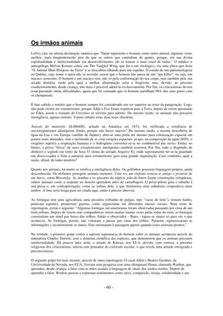 Os irmãos animais
LaVey cita, na sétima declaração satânica que “Satan representa o homem como outro animal, algumas vezes
melhor, mais freqüentemente pior do que os outros que caminham de quatro, porque, em sua divina
espiritualidade e intelectualidade em desenvolvimento, ele se tornou o mais cruel de todos." O médico e
antropólogo Melvin Konner conta, em The Tangled Wing, que foi a um zoológico, viu uma placa que dizia
"O Animal Mais Perigoso da Terra" e se descobriu olhando para um espelho. O estudo de um paleontologista
no Quênia, cujo nome o autor não se recorda, assere que o homem não passa de um "ape killer", ou seja, um
macaco assassino. O homem é um macaco sim, não só pela conformação do seu corpo, mas também pela sua
arcada dentária, razão pela qual a melhor alimentação seria a frugívora, mas, devido, ao péssimo
condicionamento, desde criança, não mais é possível adotá-la exclusivamente. Por fim, os criacionistas devem
estar passando sérias dificuldades, agora que foi constado que os homens partilham 98% dos seus genes com
os chimpanzés.
É fato sabido e notório que o homem sempre foi considerado um ser superior ao resto da pangeração. Logo,
não pode existir ser extraterrestre, porque Adão e Eva foram expulsos para a Terra, depois de terem aprontado
no Éden, assim o restante do Universo só serviria para adorno. Do mesmo modo, os animais não possuem
inteligência, apenas instinto. Vamos rebater estas duas teses obsoletas.
Através do meteorito ALH84001, achado na Antártica em 1874, foi verificada a existência de
microorganismos alienígenas. Então, porque não haver macros? Do mesmo modo, a recente descoberta de
água na Lua e em Europa (satélite de Júpiter), abre-se uma porta até mesmo para colonização espacial em
pontos mais afastados, sem o incômodo de se criar estações espaciais, já que, na composição da água (H20), o
oxigênio supriria a respiração humana e o hidrogênio converter-se-ia no combustível das naves. Então, no
futuro, a prova "física" de seres extraterrestres inteligentes também ocorrerá. Por fim, todo o dispêndio de
dinheiro e segredo em torno da Área 51 (tema do seriado Arquivo X), onde supostamente ter-se-ia guardado
um disco-voador e feita a autopsia num extraterrestre gera uma grande inquietação. Caso contrário, qual a
razão, afinal, de tanto mistério?
Quanto aos animais, há muito se verifica a inteligência deles. Os golfinhos possuem linguagem própria, ainda
desconhecida. Os elefantes protegem animais menores. Uma vez um elefante tornou-se amigo e protetor de
um burro, conta Blavatsky. As aranhas e os pássaros da espécie joão-de-barro fazem construções complexas,
outros animais como a serpente no deserto aprendem artes de camuflagem. O peixe-piloto guia o tubarão à
sua presa e, em contraprestação, come as sobras dele, o que demonstra uma sabedoria cooperativa entre
ambos. A lista seria longa para ser citada aqui, então é preciso abreviar.
As formigas tem uma agricultura, uma pecuária (rebanho de pulgas, tipo "vacas de leite"), tomam banho,
praticam esportes, promovem guerras, estão organizadas em diferentes classes sociais. Num texto de
reportagem, extrai o seguinte: “Algumas formigas sul-americanas foram observadas passando por cima de um
trem urbano. Depois de verem suas companheiras serem mortas muitas vezes pelas rodas do trem, as formigas
construíram um túnel por baixo dos trilhos. Então o observador - Bates - tapou os túneis só para ver o que
acontecia. As formigas, porém, não voltaram a passar por cima dos trilhos. Pararam, reprocessaram as
informações e reconstruíram os túneis. Elas retomaram à passagem apenas quando esses estavam prontos.”
Na verdade, o primeiro golpe contra a suposta supremacia do homem sobre os animais aconteceu através do
naturalista Charles Darwin, com a doutrina científica das espécies, que demonstrou que os animais possuem
intelectualidade. Há poucos anos atrás, o estado de Kansas, nos EUA, devido, com certeza, a pressões
religiosas dos criacionistas, retirou este pensador do currículo escolar, o que revela uma atitude retrógrada e
preconceituosa.
O segundo golpe foi mais recente, através de outra reportagem. O casal Allen e Beatrix Gardner, da
Universidade de Nevada, nos EUA, fizeram uma pesquisa com uma chimpanzé fêmea, chamada Washoe, que
aprendeu, desde criança, a falar com as mãos usando a linguagem de sinais dos surdos-mudos. Depois de
aprender a falar, Washoe passou a expressar sentimentos como raiva, compaixão, inveja, solidariedade e um

- 60 -

 