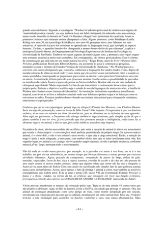 grande senso de humor. Segundo a reportagem, “Washoe foi adotado pelo casal de cientistas em regime de
‘maternidade postiça cruzada’, ou seja, embora fosse um bebê chimpanzé, foi educada como uma criança,
numa versão invertida da historia de Tarzã. Os Gardner e Roger Fouts (assistente do casal) não foram os
primeiros cientistas que tentaram ensinar chimpanzés a falar. Alguns pioneiros, como Winthrop e Luella
Kellog, nos anos 30, ou o psicólogo Keith Hayes, nos anos 40, pensaram nisso, mas falharam em suas
tentativas. A razão do fracasso foi insistirem no aprendizado da linguagem vocal, que é própria da espécie
humana. ‘De fato, o aparelho fonador dos chimpanzés e menos desenvolvido do que o homem’, explica o
enologista Eduardo Ottoni, do Departamento de Psicologia Experimental do Instituto de Psicologia da
Universidade de São Paulo. 'Embora eles sejam capazes de emitir alguns sons, a pronuncia das vogais requer
uma estrutura anatômica muito mais complexa. Em contrapartida, são ótimos gesticuladores. Esta é a forma
de comunicação que utilizam em seu estado natural na selva.'” Roger Fouts, autor do livro O Parente Mais
Próximo, publicado no Brasil pela Editora Objetiva, era assistente do casal e continuou as pesquisas,
mudando-se para o Instituto de Estudos Primatas da Universidade de Oklahoma. “Ali, Washoe passou a
conviver com outros chimpanzés que, como ela, conheciam a linguagem dos surdos-mudos. Fouts, depois de
instalar câmaras de vídeo no local onde viviam, notou que eles conversavam normalmente entre si usando os
sinais aprendidos, tanto quando se preparavam para comer ou dormir, como para fazer brincadeiras uns com
os outros. A sinalização já fazia parte de seus processos mentais. Isso levantava a possibilidade de que todos
os membros da espécie fossem capazes de pensar na forma simbólica. Washoe não era um caso isolado de
chimpanzé superdotado. Muito importante é o fato de que transmitem o ensinamento desses sinais para a
própria prole. Embora o objetivo cientifico seja o estudo do uso da linguagem de sinais entre eles, a família de
Washoe não é tratada como 'animais de laboratório'. As instalações do instituto reproduzem uma floresta
tropical, com áreas ao ar livre e telhados especiais onde seus habitantes podem trepar e se balançar como se
estivessem na selva. 'Estamos também desenvolvendo um sistema educacional para chimpanzés estudantes,
entusiasma-se o pesquisador.’”
Confesso que ao ler esta reportagem, pensei logo na trilogia O Planeta dos Macacos, com Charlton Heston.
Seria um tipo de premonição, como os livros de Júlio Verne? Não importa. O importante é que, na doutrina
satânica, só se mata os animais em duas circunstâncias, para se alimentar ou se defender de uma agressão.
Abro aqui um parênteses, o Satanismo não advoga também o vegetarianismo, pela simples razão de que a
planta também é um ser vivo, já está provado que elas possuem emoção e inteligência, então tanto faz o
alimento vegetal ou animal, a não ser que, por razões médicas, uma dieta seja imposta.
Na prática de ritual, não ha necessidade do sacrifício, pois seria a emoção do animal (e não o seu assassinato)
que criaria o clima mágico - e esta emoção é mais perfeita quando tirada do próprio mago. Se a pessoa mata o
animal, é o terror dele, e não o seu estertor causa mortis, o que cria a carga emocional. Então, a emoção do
mago é ainda a mais adequada, a mais pura, com melhor efeito, sem que se retire inutilmente uma vida. Em
segundo lugar, os animais e as crianças são os grandes magos naturais, devido à própria inocência, conforme
ensina LaVey. Logo, merecem todo o nosso respeito.
Não há nada de errado numa pescaria, por exemplo, se o pescador vai matar a sua fome, ou se é o seu
trabalho, em prol da sua subsistência, ao mesmo tempo que fornece alimentos a outras pessoas que exercem
atividades diferentes. Agora, pescaria de campeonato, competição de peixes de briga, rinhas de galo,
touradas, vaquejadas, farras do boi, caça a raposa, torneios, corridas de cavalo e de cães etc. não passam de
atos cruéis contra os nossos irmãos animais. Antes que alguém rebata que correr não faz mal a ninguém, o
Autor já viu, num páreo do Jóckey Club, um cavalo ser sacrificado pelo simples fato de que quebrara a perna
numa curva do hipódromo. Assim, não é apenas o fato de obrigar o animal a correr, mas também as possíveis
conseqüências que podem advir. É de se citar o artigo 225, inciso VII, da Constituição Federal: Proteger a
fauna e a flora, vedadas, na forma da lei, as práticas que coloquem em risco sua função ecológica,
provoquem a extinção das espécies ou SUBMETAM OS ANIMAIS A CRUELDADE (caixa alta do Autor).
Várias pessoas abandonam os animais de estimação pelas ruas. Trata-se de uma atitude vil contra seres que
não podem se defender. Aqui, no Rio de Janeiro, existe a SUIPA, sociedade que protege os animais. Ora, um
animal de estimação abandonado corre sério perigo de vida, como morrer atropelado por um veículo,
envenenado ou espancado por pessoas que os odeiam, mordido por um outro animal mais feroz etc. O ideal é
levá-los a esta instituição para castrá-los ou doá-los, conforme o caso, mas nunca abandoná-los. Mais

- 61 -

 