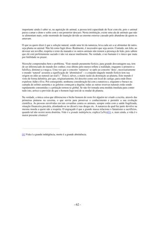importante ainda é saber se, na aquisição do animal, a pessoa terá capacidade de ficar com ele, pois o animal
passa a amar o dono e sofre com o seu posterior descaso. Nesta instituição, existe uma ala de animais que não
se alimentam mais, estão morrendo de inanição devido ao enorme estresse causado pelo abandono de quem os
amavam.
O que eu quero dizer é que a seleção natural, sendo uma lei da natureza, leva cada ser a se alimentar de outro,
seja planta ou animal. Não há como fugir disso. Realmente, é necessário que seja assim. Contudo, um leão, ao
devorar um novilho, respeita o resto da manada e os outros animais não temem a presença do leão, pois sabem
que ele está perfeitamente saciado e não vai atacar inutilmente. Na verdade, o ser humano é o único que mata
por futilidade ou prazer.
Niezsche compreendeu bem o problema. “Este mundo puramente fictício, para grande desvantagem sua, tem
de ser diferenciado do mundo dos sonhos; esse último pelo menos reflete a realidade, enquanto o primeiro a
falsifica, diminui-a e nega-a. Uma vez que o conceito ‘natureza’ se opôs ao conceito ‘deus’, necessariamente
o mundo ‘natural’ assumiu a significação de ‘abominável’ – o conjunto daquele mundo fictício tem sua
origem no ódio ao natural (ao real!).” Esta é, talvez, a maior razão da destruição ao planeta. Este mundo é
visto de forma deletéria, por que, originariamente, foi descrito como um local de castigo, para onde Deus
expulsou Adão e Eva. Por conseguinte, nenhuma consideração há com a natureza e, enquanto o buraco na
camada de ozônio aumenta e as geleiras começam a degelar, todas as outras reservas naturais estão sendo
rapidamente consumidas e a poluição tornou-se global. Se não for tomada uma medida imediata para conter
tudo isto, arrisco a previsão de que o homem logo terá de se mudar de planeta.
Na verdade, a única coisa que diferenciou o bicho homem do resto foi alguém ter criado a escrita, através das
primeiras pinturas na caverna, o que serviu para preservar o conhecimento e permitir a sua evolução
cientifica. As pessoas envolvidas em tais covardias contra os animais, sempre estão com a saúde fragilizada,
situação financeira precária, afundando-se no álcool e nas drogas etc. A natureza da qual faz parte devolve na
mesma moeda a quem não a respeita. O engraçado é que a grande massa relaciona o Satanismo a sacrifícios,
quando tal não ocorre nesta doutrina. Vida é a grande indulgência, explica LaVey[1], e, mais ainda, a vida é o
maior presente cósmico!

[1] Vida é a grande indulgência, morte é a grande abstinência.

- 62 -

 