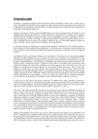 O terceiro pólo
O desafio é o grande fator humano. Através do desafio, advém a felicidade, o êxtase, após a vitória, que é o
fluxo transbordante do Self. Para ilustrar melhor essa idéia, baseei-me numa reportagem,[1] que trata da ida
ao Monte Everest, considerado o Terceiro Pólo, só escalável durante poucas semanas do ano e contando com
tempestades de proporções gigantescas.
Segundo a reportagem, “Clientes pagam até 65000 dólares (sem contar a passagem aérea até o Nepal e o caro
equipamento pessoal de cada um) por seis semanas (tempo que o organismo leva, em média, para se adaptar à
crescente falta de oxigênio) de agudas privações físicas e psicológicas, exaustão, alucinações, vômitos e
edemas, hipotermia, necroses e excitação." A trilha ao cimo do Monte é repleta de cadáveres. Basta um erro e
toda a expedição fica por lá mesmo. Na verdade, a média diz que, em cada quatro alpinistas, apenas um
retorna com vida. É uma aventura de risco calculado, mas não controlável.
A morte por exaustão, ou congelamento, é perigosamente agradável. Assemelha-se a uma sonolência gostosa.
Quem assistiu ao filme Sonhos de Akira Kurosawa, viu um trecho onde os alpinistas estavam perdidos na
neve e um deles vê uma alucinação, que lhe dá um cobertor aconchegante e o convida ao sono. Isso realmente
acontece.
Luiz Makoto Ishibe, um alpinista brasileiro, dá a sua opinião: “Como descrever a sensação de completa
exaustão, de medo controlado, do risco, da dúvida, do prazer físico, da beleza ou das proporções? É como
querer explicar uma paixão ou um orgasmo. Não é azul, nem azedo, nem líquido. Com um pouco de ousadia
na cabeça e muita disciplina, o homem pode se transformar num animal de olhar selvagem, obsessivo, que
acaricia o diabo e desafia suas forças. E, quando isso lhe acontece, só ele pode saber o quanto lhe custou
chegar lá.” Continua: “Se é que existe um destino, eu me sinto grato por não ter de morrer como mais um
geólogo. É estranho que os humanos chamem de morte natural a morte por velhice. Nunca vi, no meio
natural, um animal morrer de velho. Mesmo o leão, quando começa a perder a força, acaba vítima dos
companheiros na luta pela soberania territorial. Ou acabará como presa de um bando de hienas. Não consigo
imaginar um leão de óculos e dentadura, caçando. Nem uma zebra com marcapasso. Ou gazelas instalando
alarmes antipredatores em seu território. A meu ver, a morte por velhice, que nós humanos praticamos,
deveria chamar-se morte artificial.” Para Makoto, morte natural encontram os alpinistas no Everest.
É óbvio que há duas classes de pessoas envolvidas: os alpinistas que estão envolvidos existencial e
economicamente na tarefa e os turistas que pensam apenas em termos de emoção. Parece muito tênue o limite
entre uma atividade perigosa e uma grande estupidez, porém isto também é reflexo da vida, sempre de mãos
dadas com a morte. O que leva a pessoa a um tipo de objetivo como este é se superar.
Um cristão, num fórum de discussão, disse que ia rezar para passar nos estudos da faculdade. Um adepto da
magia wiccana, num mail list, perguntou se havia algum feitiço bom para tirar notas altas. De fato, há
processos mágicos que auxiliam quaisquer atividades, mas o melhor feitiço ainda é o estudo. Pessoalmente,
nunca aceitei nada de mão beijada. Quando terminava a aula, ia para a biblioteca e pesquisava os principais
tópicos nas prateleiras, reunindo inúmeros livros ao meu redor, pois os dois grandes auxiliares de qualquer
estudo são o questionamento baseado na dúvida e a pesquisa de todas as posições sobre o assunto,
INCLUSIVE as contrárias. Depois, fazia uma redação própria sobre o assunto, citando os autores e o que me
levava à conclusão por vezes diversa da do professor. O primeiro resultado foi um histórico escolar excelente,
sem a necessidade de memorizar arduamente os temas para a prova, já que é muito mais fácil fazê-lo quando
se escreve de próprio punho, no seu próprio estilo. O segundo resultado foi passar no primeiro concurso
público que surgiu e ganhar o respeito profissional.
Alguém, neste momento, me dirá: Noto que você teve tempo suficiente para estudar, mas eu trabalho o resto
do dia... Respondo eu que ninguém trabalha 24h por dia, sempre é possível um escalonamento de valores. A
pessoa pode abrir mão de alguns prazeres, como beber chope numa roda de amigos, para estudar e lutar pela
sua independência financeira, sem que seja preciso depois alimentar a máquina dos cursinhos. Eu estudava em
todos os momentos ociosos, inclusive nas conduções. Quem estuda apenas para passar nas provas, corre o

- 63 -

 