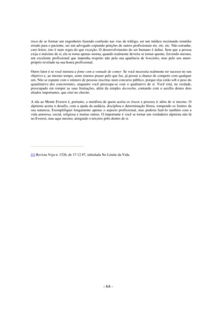 risco de se formar um engenheiro fazendo confusão nas vias de tráfego, ser um médico receitando remédio
errado para o paciente, ser um advogado copiando petições de outros profissionais etc. etc. etc. Não estranhe,
caro leitor, isto é mais regra do que exceção. O desenvolvimento do ser humano é árduo. Sem que a pessoa
exija o máximo de si, ela se torna apenas morna, quando realmente deveria se tornar quente, fervendo mesmo,
um excelente profissional que imponha respeito não pela sua aparência de bonzinho, mas pelo seu amorpróprio revelado na sua honra profissional.
Outro fator é se você mistura a fome com a vontade de comer. Se você necessita realmente ter sucesso no seu
objetivo e, ao mesmo tempo, sente imenso prazer pelo que faz, já possui a chance de competir com qualquer
um. Não se espante com o número de pessoas inscritas num concurso público, porque elas estão sob o peso do
quantitativo dos concorrentes, enquanto você preocupa-se com o qualitativo de si. Você está, na verdade,
preocupado em romper as suas limitações, além da simples decoreba, contando com o auxílio destes dois
aliados importantes, que citei no chavão.
A ida ao Monte Everest é, portanto, a metáfora de quem aceita os riscos e procura ir além de si mesmo. O
alpinista aceita o desafio, com a ajuda da audácia, disciplina e determinação férrea, rompendo os limites da
sua natureza. Exemplifiquei longamente apenas o aspecto profissional, mas poderia fazê-lo também com a
vida amorosa, social, religiosa e muitas outras. O importante é você se tornar um verdadeiro alpinista não lá
no Everest, mas aqui mesmo, atingindo o terceiro pólo dentro de si.

[1] Revista Veja n. 1526, de 17.12.97, intitulada No Limite da Vida.

- 64 -

 