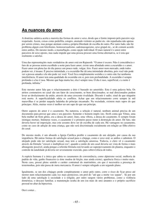 As nuances do amor
A doutrina satânica aceita a maioria das formas de amor e sexo, desde que o limite imposto pelo parceiro seja
respeitado. Assim, coisas como pedofilia, estupro, atentado violento ao pudor etc. são repudiadas não apenas
por serem crimes, mas porque atentam contra a própria liberdade de escolha do outro. Por outro lado, não há
problema algum com fetichismo, homossexualismo, sadomasoquismo, sexo grupal etc., se de comum acordo
entre ambos. Do mesmo modo, a masturbação, como opção individual. O mais natural é o amor entre
parceiros de sexo oposto, mas nada impede que uma pessoa procure uma forma alternativa, se é esta que
realmente a satisfaz.
Uma das representações mais verdadeiras do amor está em Rajneesh: “O amor é escuro. Não é coincidência o
fato de as pessoas terem escolhido a noite para fazer amor; existe uma afinidade entre a escuridão e o amor.
Fazer amor em plena luz do dia parece um pouco rude, vulgar, feio. Fazer amor num mercado, onde todos
podem ver, é insano. É preciso intimidade, e a escuridão lhe dá uma intimidade absoluta, pois você não pode
ver a pessoa amada e ela não pode ver você. Você fica completamente sozinho e o outro não faz nenhuma
interferência. O amor tem uma qualidade de escuridão em si, pois tem profundidade. A escuridão é sempre
profunda e a luz é rasa. Mesmo que haja muita luz, ela é sempre rasa. O dia é raso, superficial, e a noite é
profunda, infinita.”
Este mesmo autor fala que o relacionamento a dois é baseado no amoródio. Esta é uma palavra bela. Os
atritos costumeiros no casal são um fator de crescimento, se bem direcionados; se mal direcionados podem
levar ao desfazimento da união, através de uma crescente rivalidade. Discutir é sadio, sinal de que ninguém
está morto. A superficialidade odeia os conflitos. Achar que um relacionamento corre sempre às mil
maravilhas é se perder naquela ladainha do príncipe encantado. Na sociedade, existem mais sapos do que
príncipes. Aliás, muitas vezes é melhor ser um sapo do que um príncipe.
Outro aspecto do amor é o casamento. Na natureza, a seleção é natural, nenhum animal precisa de um
documento para provar que ama o seu parceiro. Somente o homem impôs isto. Swift conta que Vênus, uma
bela mulher de bom gênio, era a deusa do amor; Juno, uma víbora, a deusa do casamento. E sempre foram
inimigas mortais. Inúmeras vezes, o casamento é o primeiro passo rumo à destruição do amor. De fato, não
deveria haver tal imposição, mas este assunto deve ser de escolha de cada um. Há vantagens no casamento,
como no caso de adoção de uma criança, que não será discriminada socialmente em relação ao filho efetivo
do casal.
Do mesmo modo, é um absurdo a Igreja Católica proibir o casamento de um aleijado, por causa da sua
impotência. Há outras formas de satisfação sexual para o cônjuge, como o sexo oral, se ambos o admitem. O
aleijado pode não ter satisfação sexual, mas tem a satisfação amorosa. Todavia, o clero vê o casamento
através da fórmula "crescei e multiplicai-vos", quando a união de um casal deveria ser vista de forma o mais
abrangente possível, ainda porque a referida fórmula está levando ao superpovoamento do planeta, enquanto o
controle da natalidade já deveria ser severamente exercido, para sobrevivência de todos.
A espécie humana é a única que adota os casamentos de conveniência, como alpinismo social, melhoria de
padrão de vida, ganho financeiro (o dote mudou de feição, mas ainda existe), aparência física e muito mais.
Neste caso, possui pleno sentido o caráter contratual do matrimônio, em que é necessária a presença de
testemunhas, pois não passa de mera mercancia. O amor é sempre relegado a um segundo plano.
Igualmente, se um dos cônjuges perde completamente o amor pelo outro, corre o risco de ficar preso até
morrer num relacionamento cada vez mais pernicioso, em prol do "até que a morte vos separe". Se por um
lado dá uma satisfação à sociedade e à religião, por outro surgem vários problemas, como a violência
doméstica, o descaso familiar, a manutenção oculta de um (ou mais de um) amantes e o próprio sacrifício
pessoal no altar da hipocrisia.
Ouvi contar...

- 65 -

 