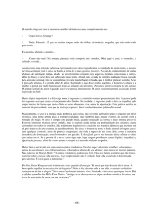 O marido chega em casa e encontra a mulher deitada na cama, completamente nua.
-

O que houve, Solange?

Nada, Eduardo... É que as minhas roupas estão tão velhas, desbotadas, rasgadas, que não tenho nada
para vestir...
E o marido, abrindo o armário...
Como não tem? Na semana passada você comprou três vestidos. Olha aqui o azul, o vermelho, o
Alfredo, o verde...
Assim como uma refeição saborosa é preparada com vários ingredientes e cozinhada de modo lento, o mesmo
deveria acontecer com o sexo, de forma a torná-lo o mais gostoso possível. Ao par do conhecimento de várias
técnicas de satisfação mútua, aliado ao envolvimento conjunto nos aspectos mentais, emocionais e outros,
além do físico, o sexo deve ser saboreado mais lento. Afinal, não se trata de simples malhação física, seguido
pela emissão seminal. Isto se converteria em pura masturbação refinada, que é melhor praticar sozinho. Sexo
é pura arte mística. É o grande altar do amor. Repetindo o que disse noutro capítulo, o homem é a chave e a
mulher o portal por onde transpassam todas as criações do universo. O cosmos inteiro conspira no ato sexual.
O grande sentido do amor é quando você se expressa inteiramente. O amor está intimamente associado à livre
expressão do Self.
Outro tópico importante é a diferença entre o orgasmo e a emissão seminal propriamente dita. A pessoa pode
ter orgasmo sem que ocorra o lançamento dos fluidos. Na verdade, o orgasmo pode e deve se espalhar pelo
corpo inteiro, de forma que cada célula se torne altamente viva, antes da ejaculação. Esta prática auxilia no
controle da precocidade, sem que se restrinja o prazer. Isto é conhecido como polimorfia sexual.
Magicamente, o sexo é a energia mais poderosa que existe, não só como derivativo para o orgasmo em nível
cósmico, uma porta aberta para a transpessoalidade, mas também para mudar eventos de acordo com a
vontade do mago. O sexo é sempre um grande ritual, quando realizado da forma o mais intensa possível.
Existem inúmeras técnicas neste sentido, mas o segredo ainda reside na profundidade dos amantes, numa
comunhão em todos os sentidos. São totalmente dispensáveis a maioria dos tratados tântricos que existem por
aí, pois trata-se de um aventura de autodescoberta. No sexo, o homem se torna o lindo animal selvagem que é,
sem qualquer controle, além da própria imaginação, daí toda a repressão em cima dele, como a tentativa
derradeira de dominação, transformando-o em pecado. É desejável que o ser humano deixe aflorar o sátiro
que existe em si. Se a pessoa vê o sexo como algo sujo, logo surgem problemas como frigidez, impotência,
ejaculação precoce, além de crimes como o estupro e o atentado violento ao pudor.
Outro fator a ser levado em conta são os mitos românticos. Ou eles supervalorizam a mulher, colocando-a
acima do seu alcance, ou a infravalorizam, colocando-a abaixo do seu alcance, mas nunca no mesmo patamar.
Nas palavras de Sharyn Wolf, “Os mitos românticos podem nos ferir. Eles nos fazem acreditar que não temos
controle sobre a nossa vida amorosa. Isso simplesmente não é verdade. Sua vida social não é determinada
pelo destino. É você quem a determina.”
Por fim, Omar Khayyam está totalmente certo, quando afirma que “O amor que não devasta não é amor. A
brasa pode espalhar acaso um calor de fogueira? Noite e dia, durante toda a sua vida, o amante verdadeiro
consome-se de dor e alegria.” Se o amor é realmente intenso, vivo, ilimitado, vale correr quaisquer riscos. Daí
o célebre conselho das Mil e Uma Noites: “Amigo, se te oferecessem as riquezas deste mundo e do outro, em
troca de uma noite de amor, recusa esta troca.”

- 66 -

 