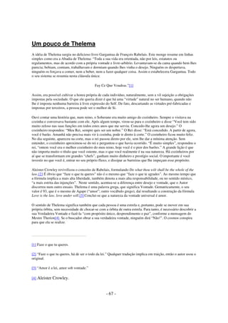 Um pouco de Thelema
A idéia de Thelema surgiu no delicioso livro Gargantua de François Rabelais. Este monge resume em linhas
simples como era a Abadia de Thelema: “Toda a sua vida era orientada, não por leis, estatutos ou
regulamentos, mas de acordo com a própria vontade e livre-arbítrio. Levantavam-se da cama quando bem lhes
parecia; bebiam, comiam, trabalhavam e dormiam quando lhes vinha o desejo. Ninguém os despertava,
ninguém os forçava a comer, nem a beber, nem a fazer qualquer coisa. Assim o estabelecera Gargantua. Todo
o seu sistema se resumia nesta cláusula única:
Fay Ce Que Voudras.”[1]
Assim, era possível cultivar a honra própria de cada indivíduo, naturalmente, sem a vil sujeição a obrigações
impostas pela sociedade. O que ele queria dizer é que há uma “virtude” natural no ser humano, quando não
lhe é imposta nenhuma barreira à livre expressão do Self. De fato, descartando as virtudes pré-fabricadas e
impostas por terceiros, a pessoa pode ser o melhor de Si.
Ouvi contar uma história que, num reino, o Soberano era muito amigo do cozinheiro. Sempre o visitava na
cozinha e conversava bastante com ele. Após algum tempo, virou-se para o cozinheiro e disse “Você tem sido
muito zeloso nas suas funções em todos estes anos que me serviu. Concedo-lhe agora um desejo.” O
cozinheiro respondeu: “Meu Rei, sempre quis ser um nobre.” O Rei disse: “Está concedido. A partir de agora,
você é barão. Amanhã não precisa mais vir à cozinha, pode ir direto à corte.” O cozinheiro ficou muito feliz.
No dia seguinte, apareceu na corte, mas o rei passou direto por ele, sem lhe dar a mínima atenção. Sem
entender, o cozinheiro aproximou-se do rei e perguntou o que havia ocorrido. “É muito simples”, respondeu o
rei, “ontem você era o melhor cozinheiro do meu reino, hoje você é o pior dos barões.” A grande lição é que
não importa muito o título que você ostente, mas o que você realmente é na sua natureza. Há cozinheiros por
aí que se transformam em grandes “chefs”, ganham muito dinheiro e prestígio social. O importante é você
investir no que você é, entrar no seu próprio fluxo, e dissipar as barreiras que lhe impeçam esse propósito.
Aleister Crowley revivificou o conceito de Rabelais, formulando Do what thou wilt shall be the whole of the
law.[2] É óbvio que “faze o que tu queres” não é o mesmo que “faze o que te agrades”. Ao mesmo tempo que
a fórmula implica a mais alta liberdade, também denota a mais alta responsabilidade, ou no sentido místico,
“a mais estrita das injunções”. Neste sentido, acentua-se a diferença entre desejo e vontade, que o Autor
discorreu num outro ensaio. Thelema é uma palavra grega, que significa Vontade. Gematricamente, o seu
valor é 93, que é o mesmo de Agape (“amor”; outro vocábulo grego), daí resultando a construção da fórmula
Love is the law, love under will.[3] Conclui-se que a natureza da vontade universal é amor.
O sentido de Thelema significa também que cada pessoa é uma estrela e, portanto, pode se mover em sua
própria órbita, sem necessidade de chocar-se com a órbita de outra estrela. Para tanto, é necessário descobrir a
sua Verdadeira Vontade e fazê-la “com propósito único, desprendimento e paz”, conforme a mensagem do
Mestre Therion[4]. Se o buscador obrar a sua verdadeira vontade, ninguém dirá “Não!”. O cosmos conspira
para que ela se realize.

[1] Faze o que tu queres.
[2] “Faze o que tu queres, há de ser o todo da lei.” Qualquer tradução implica em traição, então o autor usou o
original.
[3] “Amor é a lei, amor sob vontade.”
[4]

Aleister Crowley.
- 67 -

 