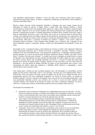 seria distribuído eqüitativamente. Também é risível esta idéia, pois favoreceria quem pouco produz e
desfavoreceria quem muito labora. “O ideal é o capitalismo voltado para um darwinismo social verdadeiro”,
conforme ensina Beto Pataca.
Quanto à língua universal, muitos anarquistas defendem o esperanto, que nunca vingou, porque não há
praticidade no estudo do mesmo. O inglês, desde o século XIX, pela expansão britânica, é falado
correntemente no mundo inteiro. Em qualquer hotel, agência de viagens, clube, restaurante, sempre há quem
fale o inglês. Inúmeros livros são escritos também neste idioma permitindo uma compreensão global. Nos
primeiro e segundo graus escolares, é estudado praticamente no planeta inteiro. Contudo, dizem que o inglês é
fruto do imperialismo americano, o que é uma falácia, não só por já ser universal antes do advento desse
xerifado, mas também por que uma língua é apenas uma ferramenta de comunicação. O uso dela pode se dar
por vínculos de amizade, de cultura, de arte, de ciência e mesmo para dominação política e religiosa, mas não
exclusivamente. Além disso, o esperanto é utilizado por católicos e espíritas, o que revela a nódoa da
dominação religiosa. Portanto, é uma estupidez tentar trabalhar com o esperanto, que é apanágio de uns
poucos lingüistas, literatos e entusiastas, quando o inglês está suficientemente universalizado e aceito por
todos.
Em relação às leis, o anarquismo prega a total extinção das mesmas, revendo a frase altamente imbecil do
senhor Jean-Jacques Rousseau, que “o homem nasce bom, a sociedade o corrompe.” Destarte, o homem
totalmente livre seria naturalmente bom, e não precisaria de nenhuma lei. A satanarquia adota justamente a
posição contrária, ao se servir da famosa frase de Plauto, repetida por Bacon e Hobbes, que Homo homini
lupus, “o homem é um lobo para o homem”. A verdade é que vemos a predação na natureza inteira, e nunca
foi diferente com o bicho-homem em toda a história da humanidade. O conflito sempre foi regra; a ausência
do mesmo, exceção. Querer uma sociedade totalmente sem crimes é o mesmo de aceitar que nunca haja
blecaute num sistema de energia elétrica. Portanto, algumas leis são necessárias, mas não como forma de
dominação, e sim para defesa do próprio indivíduo ou grupo. O que forçosamente deve ocorrer é uma
minimização dos delitos, desde que implante-se a liberdade, MAS elimine-se a impunidade, o maior
incentivador de curtos-circuitos sociais.
Uma solução para o advento de uma sociedade anárquica seria o de irmandades ou comunidades, pessoas
ligadas por alta sintonia e afetividade, como é o caso do kibutz, em Israel, que é um estabelecimento coletivo.
É óbvio que, neste caso judaico, há ainda o ranço da religião, mas tal não eiva a validade da idéia, pois é
perfeitamente possível criar uma comunidade cooperativa em termos de auxílio mútuo, no sistema de
trabalho, produção, consumo e educação. De qualquer forma, cada um deve ter sua própria propriedade, e não
uma propriedade totalmente comum, caso contrário, até as cuecas e escovas de dente acabarão sendo
comunais também. Uma família ter de dividir seu espaço com outra é totalmente antinatural, eis que na
natureza é o contrário que acontece. Cada família de pássaros possui seu próprio ninho na árvore.
Os princípios da satanarquia são:
•

•

•

Autonomia. Cada ser humano é totalmente livre e independente para tomar suas decisões. Se uma
decisão é tomada por um grupo, os membros discordantes não são obrigados a participar da mesma,
exceto se for uma decisão vital, como ocorre, por exemplo, num condomínio em que a maioria dos
membros vota pela aquisição de um sistema de segurança mais eficiente.
Apoio mútuo. Numa irmandade satânica, fortalecida pela afinidade entre os membros, seria
tremendamente prazeroso o auxílio mútuo de forma a haver o fortalecimento e a melhoria da
qualidade de vida dos membros, já que não há submissão a ninguém. O mesmo não ocorre na
sociedade, pela situação nefasta em que se acha. De qualquer forma, é perfeitamente possível que
ocorra o mesmo em comunidades não-satânicas, como é o caso do kibutz.
Autogestão. Todos teriam o poder de gerir a comunidade, como acontece no caso do condomínio
citado anteriormente, em que o síndico depende da avaliação dos demais moradores para a
administração do prédio no tocante às decisões mais importantes. Daí os periódicos editais de
convocação para reuniões, onde se debate cada idéia até haver uma espécie de consenso. Note-se
que, mesmo nas questões de administração, prevalece o sistema de rodízio. Portanto, o síndico é um

- 69 -

 