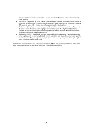 •

•

•

mero funcionário, exercendo sua função, e não um governante. O mesmo é possível na sociedade
como um todo.
Autodefesa. É necessária de forma a preservar a comunidade, tanto de ingerência externa, quanto de
elementos perniciosos que eventualmente estejam nela. É o que havia nos clãs primitivos, em que se
defendiam de outros clãs e eliminavam ou baniam os membros indesejáveis.
Aceitação unânime. Para se entrar numa comunidade satânica deve haver aceitação total dos irmãos,
de forma a evitar dissonância entre o grupo. Num sistema secreto de votação, uma bola branca
(símbolo da destruição) basta para eliminar o pretendente. Outros métodos podem ser igualmente
invocados, conforme seja a postura do grupo.
Apolitismo. Política é sinônimo de regência, manipulação e corrupção. Com o advento da internet
torna-se plenamente possível a regência do próprio indivíduo, pela discussão e votação nas questões
mais importantes. Diga-se de passagem, o apolitismo é um grande passo para a eliminação da pátria,
outro conceito de subserviência idiota.

Termino este ensaio, postando uma famosa frase anárquica: “Quem quer que seja que ponha as mãos sobre
mim, para me governar, é um usurpador, um tirano. Eu o declaro meu inimigo.”

- 70 -

 