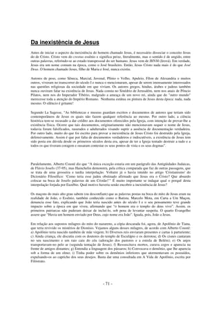 Da inexistência de Jesus
Antes de iniciar o aspecto da inexistência do homem chamado Jesus, é necessário dissociar o conceito Jesus
do de Cristo. Cristo vem do crestus essênio e significa peixe, literalmente, mas o sentido é de ungido, entre
outras palavras, referindo-se ao estado transpessoal do ser humano. Jesus vem de JHVH (Jeová). Em verdade,
Jesus era um nome comum na época, como o José brasileiro. Então, Jesus Cristo nada mais é do que José
Deus. O homem chamado Jesus, filho de Maria e José, nunca existiu.
Autores de peso, como Sêneca, Marcial, Juvenal, Plínio o Velho, Apuleio, Fílon de Alexandria e muitos
outros, viveram no transcorrer do século I e nunca o mencionaram, apesar de serem imensamente interessados
nas questões religiosas da sociedade em que viviam. Os autores gregos, hindus, árabes e judeus também
nunca ouviram falar na existência de Jesus. Nada consta no Sinédrio de Jerusalém, nem nos anais de Pôncio
Pilatos, nem nos do Imperador Tibério, malgrado a ameaça de um novo rei, ainda que do "outro mundo"
merecesse toda a atenção do Império Romano. Nenhuma estátua ou pintura de Jesus desta época: nada, nada
mesmo. O silêncio é gritante!
Segundo La Sagesse, “As bibliotecas e museus guardam escritos e documentos de autores que teriam sido
contemporâneos de Jesus os quais não fazem qualquer referência ao mesmo. Por outro lado, a ciência
histórica tem-se recusado a dar crédito aos documentos oferecidos pela Igreja, com intenção de provar-lhe a
existência física. Ocorre que tais documentos, originariamente não mencionavam sequer o nome de Jesus,
todavia foram falsificados, rasurados e adulterados visando suprir a ausência de documentação verdadeira.
Por outro lado, muito do que foi escrito para provar a inexistência de Jesus Cristo foi destruído pela Igreja,
defensivamente. Assim é que por falta de documentos verdadeiros e indiscutíveis, a existência de Jesus tem
sido posta em dúvida desde os primeiros séculos desta era, apesar de ter a Igreja tentado destruir a tudo e a
todos os que tiveram coragem e ousaram contestar os seus pontos de vista e os seus dogmas”.

Paralelamente, Alberto Cousté diz que “A única exceção estaria em um parágrafo das Antigüidades Judaicas,
de Flávio Josefo (37-95), mas Hainchelin demonstra, pela crítica comparada que faz de outras passagens, que
se trata de uma grosseira e tardia interpolação. Voltaire já o havia intuído no artigo 'Cristianismo' do
Dicionário Filosófico: ‘Como teria esse judeu obstinado afirmado que Jesus era o Cristo? Que absurdo
colocar na boca de Josefo palavras de um Cristão!’" É muito importante se indagar qual o porquê desta
interpolação forjada por Euzébio. Qual motivo haveria senão encobrir a inexistência de Jesus?
Os maçons do mais alto grau sabem (ou desconfiam) que as palavras postas na boca do mito de Jesus eram na
realidade de João, o Essênio, também conhecido como o Batista. Marcelo Mota, em Carta a Um Maçon,
denuncia esse fato, explicando que João teria nascido antes do século I e o seu pensamento teve grande
impacto sobre a época em que viveu, afirmando que “o homem era o templo do deus vivo”. Assim, os
primeiros patriarcas não puderam deixar de incluí-lo, sob pena de levantar suspeita. O quarto Evangelho
assere que “Havia um homem enviado por Deus, cujo nome era João”. Iguala, pois, João a Jesus.
Em relação aos supostos milagres do mito do nazareno, a cópia descarada foi, agora, de Apolônio de Tiana,
que teria revivido os mistérios de Dionísio. Vejamos alguns desses milagres, de acordo com Alberto Cousté:
a) Apolônio teria nascido também de mãe virgem; b) Diversos reis enviaram presentes e cartas à parturiente;
c) Ainda criança, ele discutiu com os doutores do templo de Esculápio e os derrotou; d) Os cisnes cantaram
no seu nascimento e um raio caiu do céu (adoração dos pastores e a estrela de Belém); e) Os anjos
transportavam-no pelo ar (segunda tentação de Jesus); f) Ressuscitava mortos, curava cegos e aparecia na
frente de amigos distantes; g) Entendia a linguagem dos pássaros; h) Convocava o demônio, que lhe aparecia
sob a forma de um olmo; i) Tinha poder sobre os demônios inferiores que atormentavam os possuídos,
expulsando-os ao capricho dos seus desejos. Basta dar uma consultada em A Vida de Apolônio, escrita por
Filóstrato.

- 71 -

 