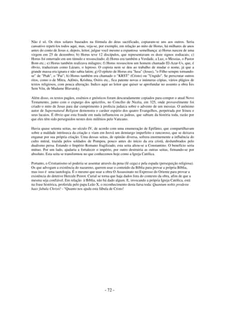 Não é só. Os ritos solares baseados na fórmula do deus sacrificado, copiaram-se uns aos outros. Seria
cansativo repeti-los todos aqui, mas, veja-se, por exemplo, em relação ao mito de Horus, há milhares de anos
antes do conto de Jesus e, depois, leitor, julgue você mesmo a espantosa semelhança: a) Horus nasceu de uma
virgem em 25 de dezembro; b) Horus teve 12 discípulos, que representavam os doze signos zodiacais; c)
Horus foi enterrado em um túmulo e ressuscitado; d) Horus era também a Verdade, a Luz, o Messias, o Pastor
Bom etc.; e) Horus também realizava milagres; f) Horus ressuscitou um homem chamado El-Azar-Us, que, é
óbvio, traduziram como Lázaro, o leproso. O copista nem se deu ao trabalho de mudar o nome, já que a
grande massa era ignara e não sabia latim; g) O epíteto de Horus era "Iusa" (Jesus), "o Filho sempre tornandose" de "Ptah", o "Pai"; h) Horus também era chamado o "KRST" (Cristo) ou "Ungido". Se perscrutar outros
ritos, como o de Mitra, Adônis, Krishna, Osíris etc., fica patente novas e inúmeras cópias, vários plágios de
textos religiosos, com pouca alteração. Indico aqui ao leitor que quiser se aprofundar no assunto a obra Ísis
Sem Véu, de Madame Blavatsky.
Além disso, os textos pagãos, essênios e gnósticos foram descaradamente copiados para compor o atual Novo
Testamento, junto com o expurgo dos apócrifos, no Concílio de Nicéia, em 325, onde provavelmente foi
criado o mito de Jesus para dar cumprimento à profecia judaica sobre o advento de um messias. O anônimo
autor de Supernatural Religion demonstra o caráter espúrio dos quatro Evangelhos, perpetrada por Irineu e
seus lacaios. É óbvio que esta fraude em nada influenciou os judeus, que sabiam da história toda, razão por
que eles têm sido perseguidos nestes dois milênios pelo Vaticano.
Havia quase setenta seitas, no século IV, de acordo com uma enumeração de Epifânio, que compartilhavam
sobre a maldade intrínseca da criação e viam em Jeová um demiurgo imperfeito e rancoroso, que se deixava
enganar por sua própria criação. Uma dessas seitas, de opinião diversa, sofrera enormemente a influência do
culto mitral, trazida pelos soldados de Pompeu, pouco antes do início da era cristã, deslumbrados pelo
dualismo persa. Estando o Império Romano fragilizado, esta seita aliou-se a Constantino. O benefício seria
mútuo. Por um lado, ajudaria a fortalecer o império, por outro destruiria as outras seitas, firmando-se por
absoluto. Esta seita se transformou no que conhecemos hoje como a Igreja Católica.
Portanto, o Cristianismo só poderia se assentar através da pena (fé cega) e pela espada (perseguição religiosa).
Os que advogam a existência do nazareno, querem usar o conteúdo da Bíblia para provar a própria Bíblia,
mas isso é uma tautologia. É o mesmo que usar a obra O Assassinato no Expresso do Oriente para provar a
existência do detetive Hercule Poirot. Curial se torna que haja dados fora do contexto da obra, afim de que a
mesma seja confiável. Em relação à Bíblia, não há dado algum. E, invocando a própria Igreja Católica, está
na frase histórica, proferida pelo papa Leão X, o reconhecimento desta farsa toda: Quantum nobis prodeste
haec fabula Christi! - “Quanto nos ajuda esta fábula de Cristo!

- 72 -

 