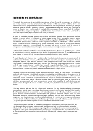 Igualdade ou seletividade
A igualdade deve ser apenas de oportunidade, ou seja, estar na base. O resto do processo deve ser e é seletivo,
não só na natureza, como na selva humana. Por exemplo, se há um concurso público, deve-se dar
oportunidades a todos que preencham os seus requisitos básicos, sem qualquer tipo de discriminação, para que
possam se inscrever. Isto é a igualdade. Contudo, é uma minoria que passa nas provas, pois o processo se
resume na filtração. Isto é a seletividade. A avaliação é importante para aferir a competência do candidato,
caso contrário daria margem ao nepotismo e apadrinhamento - mais comum do que se pensa -, em vez de se
voltar para o profissional preparado para exercer a função escolhida.
A teoria da igualdade não cabe mais nos dias de hoje, pois leva a absurdos. Dois profissionais diversos
ganham o mesmo salário e trabalham na mesma carga horária. Um é cavoqueiro, outro é agente
administrativo. Vamos supor que ambos trabalham oito horas e ganham R$500,00. O cavoqueiro, por lidar
com dinamite, possui estresse acentuado, assim a carga elevada de horas de trabalho põe a si e aos demais em
perigo. Do mesmo modo, o trabalho deve ser melhor remunerado, dado o potencial risco de vida. O agente
administrativo, malgrado a responsabilidade do seu cargo, não possui o mesmo nível de estresse do
cavoqueiro, o seu mister é muito mais tranqüilo. Interessante é que ocorre justamente o contrário.
O Direito tende a reformular a fórmula arcaica da Revolução Francesa, baseada em igualdade, para o sentido
de que igualdade é tratar os desiguais na exata medida da desigualdade verificada. Já dizia Karl Jaspers que
tentar igualar os homens além de assegurar-lhes oportunidades iguais é a maior injustiça.
A seletividade é cruel? Pode ser, mas é verdadeira. Darwin refletiu muito bem acerca do assunto, através da
sua teoria da evolução das espécies. A sobrevivência é a dos mais aptos, ou seja, dos mais capazes, dos mais
inteligentes, dos mais fortes, dos mais espertos. É como um jogo de cartas, onde todos iniciam com o mesmo
cacife, depois é o modo de jogar que revela o vencedor. Por que alguns jogadores sempre vencem? Pelo seu
modo de jogar: invariavelmente, a audácia é que comanda o espetáculo, já dizia Virgílio - audentes fortuna
juvat - a sorte favorece os audaciosos. Arthur Schopenhauer fala que a personalidade do homem indica
antecipadamente o grau de sua fortuna. O mesmo ocorre em todos os campos sociais.
Há vários exemplos de seletividade, alguns abomináveis como o sistema de castas hindus e o feudalismo
medieval, onde imperava a imobilidade absoluta. A verdadeira seletividade está em dois campos, o da
natureza, que é - como o nome diz - uma seleção natural, espontânea, baseada também na cadeia alimentar,
entre outros fatores. A seleção da sociedade moderna está baseada na inteligência e na luta para vencer. Daí o
preparo nas escolas. Esta seleção é artificial, contudo pode se transformar num modo de valorização do
indivíduo, se este conseguir agir por si mesmo, sem se enredar pelas armadilhas da irreflexão imposta pelo
próprio sistema. O espírito da coisa é auscultar a realidade per si, de forma a o homem ir sempre além de si
mesmo.
Pelo lado político, hoje em dia não existem mais governos, eles são simples fachadas das empresas
multinacionais, que são quem, em verdade, detêm o poder por detrás dos Governos. A antiga União Soviética
descobriu demasiadamente tarde que não há motivação alguma em servir o Estado por altruísmo, razão pela
qual o poderoso sistema comunista, baseado apenas em igualdade, entrou em colapso. Onde não existe
seletividade baseada na competição e sobrevivência dos mais aptos não pode haver progresso, pois o homem
resigna-se a uma situação de mero comodismo e ineficácia, não dá o melhor de si. As empresas, sabiamente,
investem pesado em Recursos Humanos, de forma a aproveitar a capacidade máxima de cada funcionário.
LaVey citou que todo homem de grande sucesso é um satanista, mesmo sem o saber.
Qualquer sistema social baseia-se na adaptação, na estabilidade, como aparência externa catequizada pela
elite dominante. Interessa sempre manter o estado atual das coisas, seja em política, religião, economia,
ciência, moda e modo de vida. Vence quem joga o jogo do sistema, adaptando-se, mas mantendo a própria
integridade. Vence quem cultiva profundo amor por aquilo que faz, seja no trabalho, seja na família e, acima
de tudo, desenvolve uma auto-estima e um auto-respeito. É sentença de Thelema - amor é a lei, amor sob
vontade.

- 73 -

 