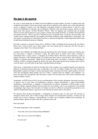 Da paz e da guerra
Se a paz e o amor pudessem ser obtidos através de bilhões de orações diárias, há muito a violência teria sido
erradicada deste planeta. Existe uma enorme carga de fervor religioso neste sentido, mas o efeito desejado não
ocorre; a egrégora é enorme, mas está altamente corrompida, porque se tornou parcial. A guerra e a paz
devem ser trabalhadas em conjunto, não isoladamente. Enfatizar a paz não elimina a guerra, apenas cria uma
pausa entre duas guerras. Já dizia Woodrow Wilson: “Não sou daqueles que acreditam que um grande
exército seja um meio de preservar a paz, porque se formas uma grande profissão, os membros desta profissão
vão querer exercê-la”. Note-se que até o Vaticano possui a sua guarda suíça. As guerras são necessárias, não
só para evitar o superpovoamento, mas também para mudar estruturas sociais apodrecidas e desgastadas, sem
valor algum. Se não houvesse a Revolução Francesa e o advento de Napoleão, a Santa Inquisição ainda estaria
levando uma infinidade de pessoas à fogueira.
Em todas as guerras, as maiores vítimas são os indefesos. Então, a bondade divina não passa de uma falácia.
Dizem que o reino de Deus não é deste mundo, mas este mundo não foi criado por ele? Ou será que a
vingança contra Adão e Eva continua até hoje?
A própria "não-violência" de Gandhi não passa de uma forma mais sutil, refinada e esperta de violência, pois
ele constrangeu os ingleses a deixarem a Índia. Ele apelou para os pontos fracos deles, revelando a
contradição entre a crença cristã e a usurpação do território alheio. Não havia outra alternativa, senão os
ingleses deixarem o País definitivamente. É evidente que houve baixas em prol desta "não-violência". De
Gandhi é o seguinte pensamento: “Onde não há escolha senão entre a covardia e a violência, aconselharei a
violência. Cultivo a coragem tranqüila de morrer sem matar. Mas quem não possui tal coragem, deve cultivar
a arte de matar e ser morto antes do que fugir vergonhosamente do perigo.”
Além disso, a martirização em prol de um ideal não revela coragem, mas estupidez baseado num altruísmo
hipócrita. É pretencioso quem pensa que, sacrificando a sua vida, vai mudar o quadro. Em toda a história da
humanidade o quadro foi sempre o mesmo, guerra pelo poder e pela posse de terras. Quem ganhou com isso?
Uma elite privilegiada. Quem perdeu com isso? Todos: a grande massa de soldados, seus familiares e os
povos em geral. Por conseguinte, todos deveriam se reunir e dar um basta nisso. Nem motivos políticos nem
religiosos pagam o preço.
Atualmente, a OTAN (leia-se EUA) servem excelentemente à elite do poder dominante, buscando moralizar
as guerras, daí se ouvir falar em bombardeios cirúrgicos, ataques humanitários e outras imbecilidades
semelhantes. Anteriormente, os soldados se confrontavam nas guerras, atualmente a OTAN poupa os seus
próprios soldados, enquanto infligem baixas pesadas nos seus inimigos, não só nos combatentes, mas também
na população, haja vista os fatos recentes em relação aos sérvios e albaneses na Iugoslávia,[1] inclusive com
mortes na Embaixada Chinesa, o que levou a um clima alto de tensão entre os dois países.
No interesse desta minoria privilegiada, o Armagedon se distancia cada vez mais, pois eles mesmos se
tornariam vítimas disso, daí se falar ao longo destas décadas em desarmamento nuclear e na busca de um
acordo com os russos, chineses e, principalmente, os árabes, que já dispõem também desta tecnologia. Se
nenhum fanático apertar um botão, tudo deve continuar como está.
Ouvi uma piada.
Um amigo chega para o outro e pergunta:
-

Você sabe como será a Terceira Guerra Mundial?

-

Não, mas eu sei como será a Quarta.

-

E como será?

- 74 -

 