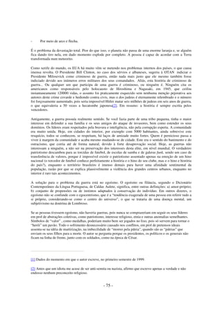 -

Por meio de arco e flecha.

É o problema da devastação total. Pior do que isso, o planeta não passa de uma enorme laranja e, se alguém
fica dando tiro nela, em dado momento explode por completo. A pessoa é capaz de acordar com a Terra
transformada num meteorito.
Como xerife do mundo, os EUA há muito vêm se metendo nos problemas internos dos países, o que causa
imensa revolta. O Presidente Bill Clinton, no caso dos sérvios e albaneses, sugeriu à OTAN indiciar o
Presidente Milosevick como criminoso de guerra, então nada mais justo que ele mesmo também fosse
indiciado devido aos inúmeros erros militares dos seus comandados. Aliás, esta história de criminoso de
guerra... Ou qualquer um que participa de uma guerra é criminoso, ou ninguém é. Ninguém cita os
americanos como responsáveis pelo holocausto de Hiroshima e Nagasaki, em 1945, que ceifou
instantaneamente 120000 vidas, o assunto foi praticamente esquecido sem nenhuma menção pejorativa aos
autores deste crime covarde e hediondo contra civis, mas o dos judeus é eternamente relembrado e o número
foi forçosamente aumentado, pois seria impossível Hitler matar seis milhões de judeus em seis anos de guerra,
o que equivaleria a 50 vezes a hecatombe japonesa[2]. Em resumo: a história é sempre escrita pelos
vencedores.
Antigamente, a guerra possuía realmente sentido. Se você fazia parte de uma tribo pequena, tinha o maior
interesse em defender a sua família e os seus amigos do ataque de invasores, bem como estender os seus
domínios. Os líderes eram respeitados pela bravura e inteligência, não pela corrupção esperta. A comunidade
era muito unida. Hoje, em cidades do interior, por exemplo com 5000 habitantes, ainda sobrevive este
resquício, todos se conhecem, se respeitam, há laços de amizade muito fortes. Quem é pernicioso passa a
viver à margem da comunidade e acaba mesmo mudando-se de cidade. Este era o sentido do banimento e do
ostracismo, que corria até de forma natural, devido à forte desaprovação social. Hoje, as guerras não
interessam a ninguém, a não ser na preservação dos interesses desta elite, em nível mundial. O verdadeiro
patriotismo descambou para as torcidas de futebol, de escolas de samba e de galeras funk, sendo um caso de
transferência de valores, porque é impossível existir o patriotismo assentado apenas na emoção de um hino
nacional (o torcedor de futebol conhece perfeitamente a história e o hino do seu clube, mas e o hino e história
do país?), enquanto o território brasileiro é imenso demais para haver uma afinidade sentimental da
população, razão por que se explica plausivelmente a violência dos grandes centros urbanos, enquanto no
interior é raro tais acontecimentos.
A solução para o problema da guerra está no egoísmo. O egoísmo ou filáucia, segundo o Dicionário
Contemporâneo da Língua Portuguesa, de Caldas Aulete, significa, entre outras definições: a) amor-próprio;
b) conjunto de propensões ou de instintos adaptados à conservação do indivíduo. Em outros dizeres, o
egoísmo não se confunde com o egocentrismo, que é a “tendência exagerada de uma pessoa em referir tudo a
si próprio, considerando-se como o centro do universo”, o que se trataria de uma doença mental, um
subjetivismo na doutrina de Lombroso.
Se as pessoas tivessem egoísmo, não haveria guerras, pois nunca se comprazeriam em seguir os seus líderes
em prol de abstrações coletivas, como patriotismo, interesse religioso, etnia e outras anomalias semelhantes.
Símbolos de “valor” , como medalhas, poderiam muito bem ser jogados no lixo, pois só servem para tornar o
“herói” um pavão. Todo o sofrimento desnecessário causado nos conflitos, em prol de pretensos ideais
assenta-se na idéia de martirização, na imbecilidade de “morrer pela pátria”, quando são as “pátrias” que
enviam os seus filhos para a morte. O autor se pergunta porque os presidentes, os políticos e os generais não
ficam na linha de frente, junto com os soldados, como na época de César.

[1] Dados do momento em que o autor escreve, no primeiro semestre de 1999.
[2] Antes que um idiota me acuse de ser anti-semita ou nazista, afirmo que escrevo apenas a verdade e não
endosso nenhum preconceito religioso.

- 75 -

 