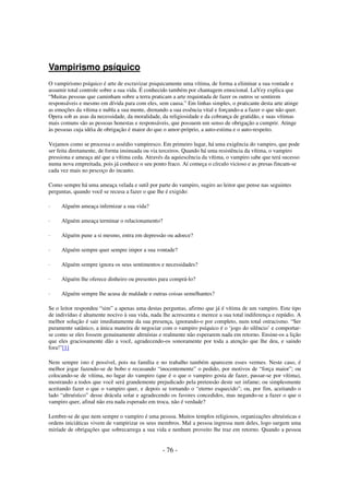 Vampirismo psíquico
O vampirismo psíquico é arte de escravizar psiquicamente uma vítima, de forma a eliminar a sua vontade e
assumir total controle sobre a sua vida. É conhecido também por chantagem emocional. LaVey explica que
“Muitas pessoas que caminham sobre a terra praticam a arte requintada de fazer os outros se sentirem
responsáveis e mesmo em dívida para com eles, sem causa.” Em linhas simples, o praticante desta arte atinge
as emoções da vítima e nubla a sua mente, drenando a sua essência vital e forçando-a a fazer o que não quer.
Opera sob as asas da necessidade, da moralidade, da religiosidade e da cobrança de gratidão, e suas vítimas
mais comuns são as pessoas honestas e responsáveis, que possuem um senso de obrigação a cumprir. Atinge
às pessoas cuja idéia de obrigação é maior do que o amor-próprio, a auto-estima e o auto-respeito.
Vejamos como se processa o assédio vampiresco. Em primeiro lugar, há uma exigência do vampiro, que pode
ser feita diretamente, de forma insinuada ou via terceiros. Quando há uma resistência da vítima, o vampiro
pressiona e ameaça até que a vítima ceda. Através da aquiescência da vítima, o vampiro sabe que terá sucesso
numa nova empreitada, pois já conhece o seu ponto fraco. Aí começa o círculo vicioso e as presas fincam-se
cada vez mais no pescoço do incauto.
Como sempre há uma ameaça velada e sutil por parte do vampiro, sugiro ao leitor que pense nas seguintes
perguntas, quando você se recusa a fazer o que lhe é exigido:
·

Alguém ameaça infernizar a sua vida?

·

Alguém ameaça terminar o relacionamento?

·

Alguém pune a si mesmo, entra em depressão ou adoece?

·

Alguém sempre quer sempre impor a sua vontade?

·

Alguém sempre ignora os seus sentimentos e necessidades?

·

Alguém lhe oferece dinheiro ou presentes para comprá-lo?

·

Alguém sempre lhe acusa de maldade e outras coisas semelhantes?

Se o leitor respondeu “sim” a apenas uma destas perguntas, afirmo que já é vítima de um vampiro. Este tipo
de indivíduo é altamente nocivo à sua vida, nada lhe acrescenta e merece a sua total indiferença e repúdio. A
melhor solução é sair imediatamente da sua presença, ignorando-o por completo, num total ostracismo. “Ser
puramente satânico, a única maneira de negociar com o vampiro psíquico é o ‘jogo do silêncio’ e comportarse como se eles fossem genuinamente altruístas e realmente não esperarem nada em retorno. Ensine-os a lição
que eles graciosamente dão a você, agradecendo-os sonoramente por toda a atenção que lhe deu, e saindo
fora!”[1]
Nem sempre isto é possível, pois na família e no trabalho também aparecem esses vermes. Neste caso, é
melhor jogar fazendo-se de bobo e recusando “inocentemente” o pedido, por motivos de “força maior”; ou
colocando-se de vítima, no lugar do vampiro (que é o que o vampiro gosta de fazer, passar-se por vítima),
mostrando a todos que você será grandemente prejudicado pela pretensão deste ser infame; ou simplesmente
aceitando fazer o que o vampiro quer, e depois se tornando o “eterno esquecido”; ou, por fim, aceitando o
lado “altruístico” desse drácula solar e agradecendo os favores concedidos, mas negando-se a fazer o que o
vampiro quer, afinal não era nada esperado em troca, não é verdade?
Lembre-se de que nem sempre o vampiro é uma pessoa. Muitos templos religiosos, organizações altruísticas e
ordens iniciáticas vivem de vampirizar os seus membros. Mal a pessoa ingressa num deles, logo surgem uma
miríade de obrigações que sobrecarrega a sua vida e nenhum proveito lhe traz em retorno. Quando a pessoa

- 76 -

 