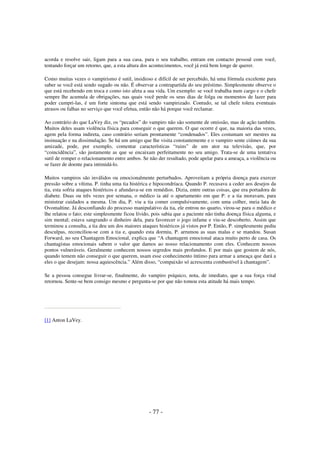 acorda e resolve sair, ligam para a sua casa, para o seu trabalho, entram em contacto pessoal com você,
tentando forçar um retorno, que, a esta altura dos acontecimentos, você já está bem longe de querer.
Como muitas vezes o vampirismo é sutil, insidioso e difícil de ser percebido, há uma fórmula excelente para
saber se você está sendo sugado ou não. É observar a contrapartida do seu préstimo. Simplesmente observe o
que está recebendo em troca e como isto afeta a sua vida. Um exemplo: se você trabalha num cargo e o chefe
sempre lhe acumula de obrigações, nas quais você perde os seus dias de folga ou momentos de lazer para
poder cumpri-las, é um forte sintoma que está sendo vampirizado. Contudo, se tal chefe tolera eventuais
atrasos ou falhas no serviço que você efetua, então não há porque você reclamar.
Ao contrário do que LaVey diz, os “pecados” do vampiro não são somente de omissão, mas de ação também.
Muitos deles usam violência física para conseguir o que querem. O que ocorre é que, na maioria das vezes,
agem pela forma indireta, caso contrário seriam prontamente “condenados”. Eles costumam ser mestres na
insinuação e na dissimulação. Se há um amigo que lhe visita constantemente e o vampiro sente ciúmes da sua
amizade, pode, por exemplo, comentar características “ruins” de um ator na televisão, que, por
“coincidência”, são justamente as que se encaixam perfeitamente no seu amigo. Trata-se de uma tentativa
sutil de romper o relacionamento entre ambos. Se não der resultado, pode apelar para a ameaça, a violência ou
se fazer de doente para intimidá-lo.
Muitos vampiros são inválidos ou emocionalmente perturbados. Aproveitam a própria doença para exercer
pressão sobre a vítima. P. tinha uma tia histérica e hipocondríaca. Quando P. recusava a ceder aos desejos da
tia, esta sofria ataques histéricos e afundava-se em remédios. Dizia, entre outras coisas, que era portadora de
diabete. Duas ou três vezes por semana, o médico ia até o apartamento em que P. e a tia moravam, para
ministrar cuidados a mesma. Um dia, P. viu a tia comer compulsivamente, com uma colher, meia lata de
Ovomaltine. Já desconfiando do processo manipulativo da tia, ele entrou no quarto, virou-se para o médico e
lhe relatou o fato; este simplesmente ficou lívido, pois sabia que a paciente não tinha doença física alguma, e
sim mental; estava sangrando o dinheiro dela, para favorecer o jogo infame e viu-se descoberto. Assim que
terminou a consulta, a tia deu um dos maiores ataques histéricos já vistos por P. Então, P. simplesmente pediu
desculpas, reconciliou-se com a tia e, quando esta dormiu, P. arrumou as suas malas e se mandou. Susan
Forward, no seu Chantagem Emocional, explica que “A chantagem emocional ataca muito perto de casa. Os
chantagistas emocionais sabem o valor que damos ao nosso relacionamento com eles. Conhecem nossos
pontos vulneráveis. Geralmente conhecem nossos segredos mais profundos. E por mais que gostem de nós,
quando temem não conseguir o que querem, usam esse conhecimento íntimo para armar a ameaça que dará a
eles o que desejam: nossa aquiescência.” Além disso, “compaixão só acrescenta combustível à chantagem”.
Se a pessoa consegue livrar-se, finalmente, do vampiro psíquico, nota, de imediato, que a sua força vital
retornou. Sente-se bem consigo mesmo e pergunta-se por que não tomou esta atitude há mais tempo.

[1] Anton LaVey.

- 77 -

 