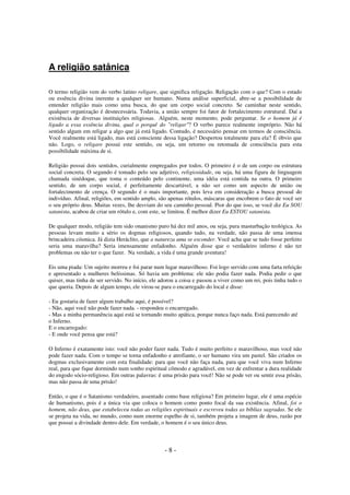 A religião satânica
O termo religião vem do verbo latino religare, que significa religação. Religação com o que? Com o estado
ou essência divina inerente a qualquer ser humano. Numa análise superficial, abre-se a possibilidade de
entender religião mais como uma busca, do que um corpo social concreto. Se caminhar neste sentido,
qualquer organização é desnecessária. Todavia, a união sempre foi fator de fortalecimento estrutural. Daí a
existência de diversas instituições religiosas. Alguém, neste momento, pode perguntar. Se o homem já é
ligado a essa essência divina, qual o porquê do "religar"? O verbo parece realmente impróprio. Não há
sentido algum em religar a algo que já está ligado. Contudo, é necessário pensar em termos de consciência.
Você realmente está ligado, mas está consciente dessa ligação? Despertou totalmente para ela? É óbvio que
não. Logo, o religare possui este sentido, ou seja, um retorno ou retomada de consciência para esta
possibilidade máxima de si.
Religião possui dois sentidos, curialmente empregados por todos. O primeiro é o de um corpo ou estrutura
social concreta. O segundo é tomado pelo seu adjetivo, religiosidade, ou seja, há uma figura de linguagem
chamada sinédoque, que toma o conteúdo pelo continente, uma idéia está contida na outra. O primeiro
sentido, de um corpo social, é perfeitamente descartável, a não ser como um aspecto de união ou
fortalecimento de crença. O segundo é o mais importante, pois leva em consideração a busca pessoal do
indivíduo. Afinal, religiões, em sentido amplo, são apenas rótulos, máscaras que encobrem o fato de você ser
o seu próprio deus. Muitas vezes, lhe desviam do seu caminho pessoal. Pior do que isso, se você diz Eu SOU
satanista, acabou de criar um rótulo e, com este, se limitou. É melhor dizer Eu ESTOU satanista.
De qualquer modo, religião tem sido onanismo puro há dez mil anos, ou seja, pura masturbação teológica. As
pessoas levam muito a sério os dogmas religiosos, quando tudo, na verdade, não passa de uma imensa
brincadeira cósmica. Já dizia Heráclito, que a natureza ama se esconder. Você acha que se tudo fosse perfeito
seria uma maravilha? Seria imensamente enfadonho. Alguém disse que o verdadeiro inferno é não ter
problemas ou não ter o que fazer. Na verdade, a vida é uma grande aventura!
Eis uma piada: Um sujeito morreu e foi parar num lugar maravilhoso. Foi logo servido com uma farta refeição
e apresentado a mulheres belíssimas. Só havia um problema: ele não podia fazer nada. Podia pedir o que
quiser, mas tinha de ser servido. No início, ele adorou a coisa e passou a viver como um rei, pois tinha tudo o
que queria. Depois de algum tempo, ele virou-se para o encarregado do local e disse:
- Eu gostaria de fazer algum trabalho aqui, é possível?
- Não, aqui você não pode fazer nada. - respondeu o encarregado.
- Mas a minha permanência aqui está se tornando muito apática, porque nunca faço nada. Está parecendo até
o Inferno.
E o encarregado:
- E onde você pensa que está?
O Inferno é exatamente isto: você não poder fazer nada. Tudo é muito perfeito e maravilhoso, mas você não
pode fazer nada. Com o tempo se torna enfadonho e atrofiante, o ser humano vira um pastel. São criados os
dogmas exclusivamente com esta finalidade: para que você não faça nada, para que você viva num Inferno
real, para que fique dormindo num sonho espiritual cômodo e agradável, em vez de enfrentar a dura realidade
do engodo sócio-religioso. Em outras palavras: é uma prisão para você! Não se pode ver ou sentir essa prisão,
mas não passa de uma prisão!
Então, o que é o Satanismo verdadeiro, assentado como base religiosa? Em primeiro lugar, ele é uma espécie
de humanismo, pois é a única via que coloca o homem como ponto focal da sua existência. Afinal, foi o
homem, não deus, que estabeleceu todas as religiões espirituais e escreveu todas as bíblias sagradas. Se ele
se projeta na vida, no mundo, como num enorme espelho de si, também projeta a imagem de deus, razão por
que possui a divindade dentro dele. Em verdade, o homem é o seu único deus.

-8-

 