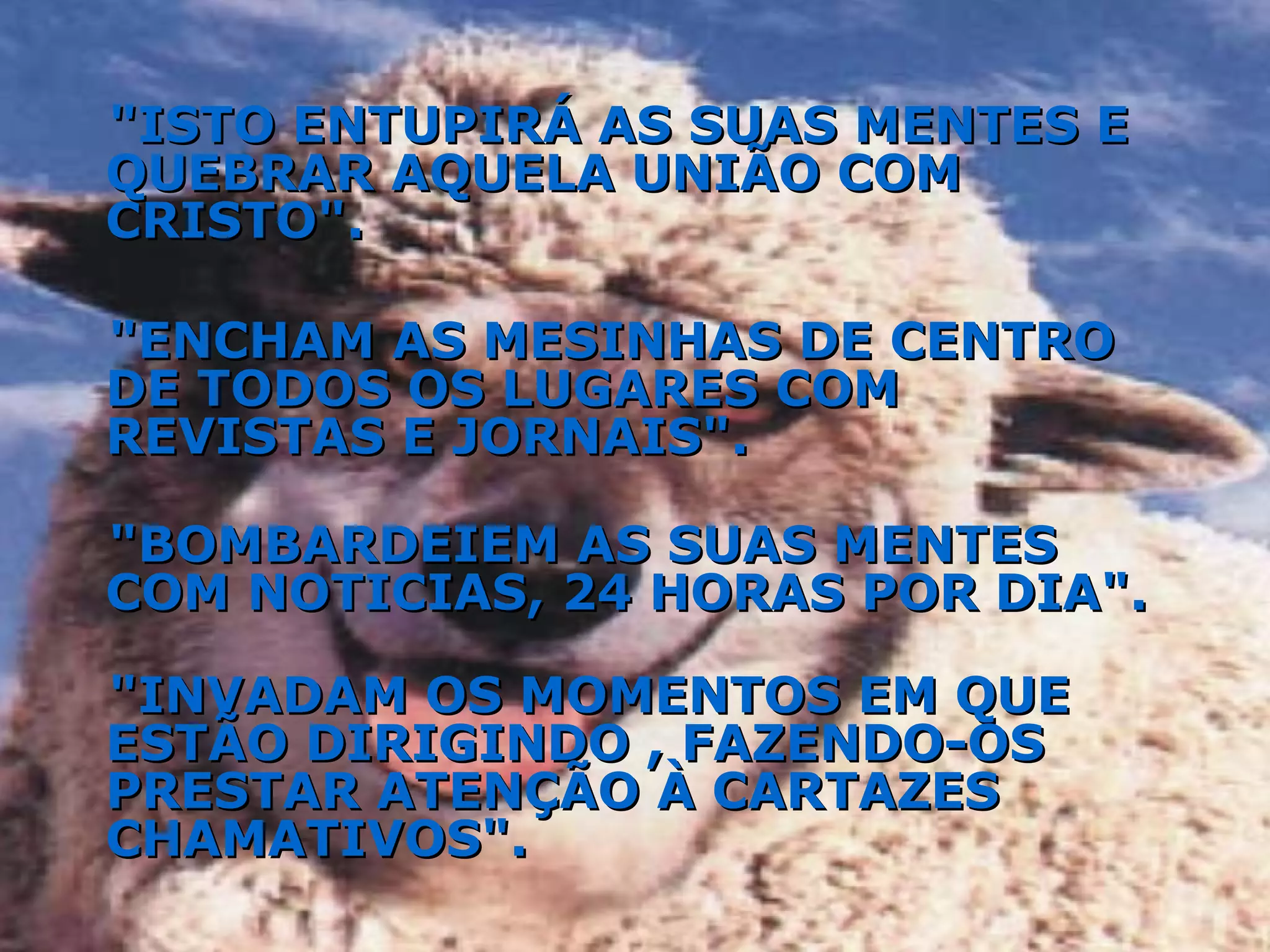 "ISTO ENTUPIRÁ AS SUAS MENTES E QUEBRAR AQUELA UNIÃO COM CRISTO". "ENCHAM AS MESINHAS DE CENTRO DE TODOS OS LUGARES COM REVISTAS E JORNAIS". "BOMBARDEIEM AS SUAS MENTES COM NOTICIAS, 24 HORAS POR DIA". "INVADAM OS MOMENTOS EM QUE ESTÃO DIRIGINDO , FAZENDO-OS PRESTAR ATENÇÃO À CARTAZES CHAMATIVOS". 