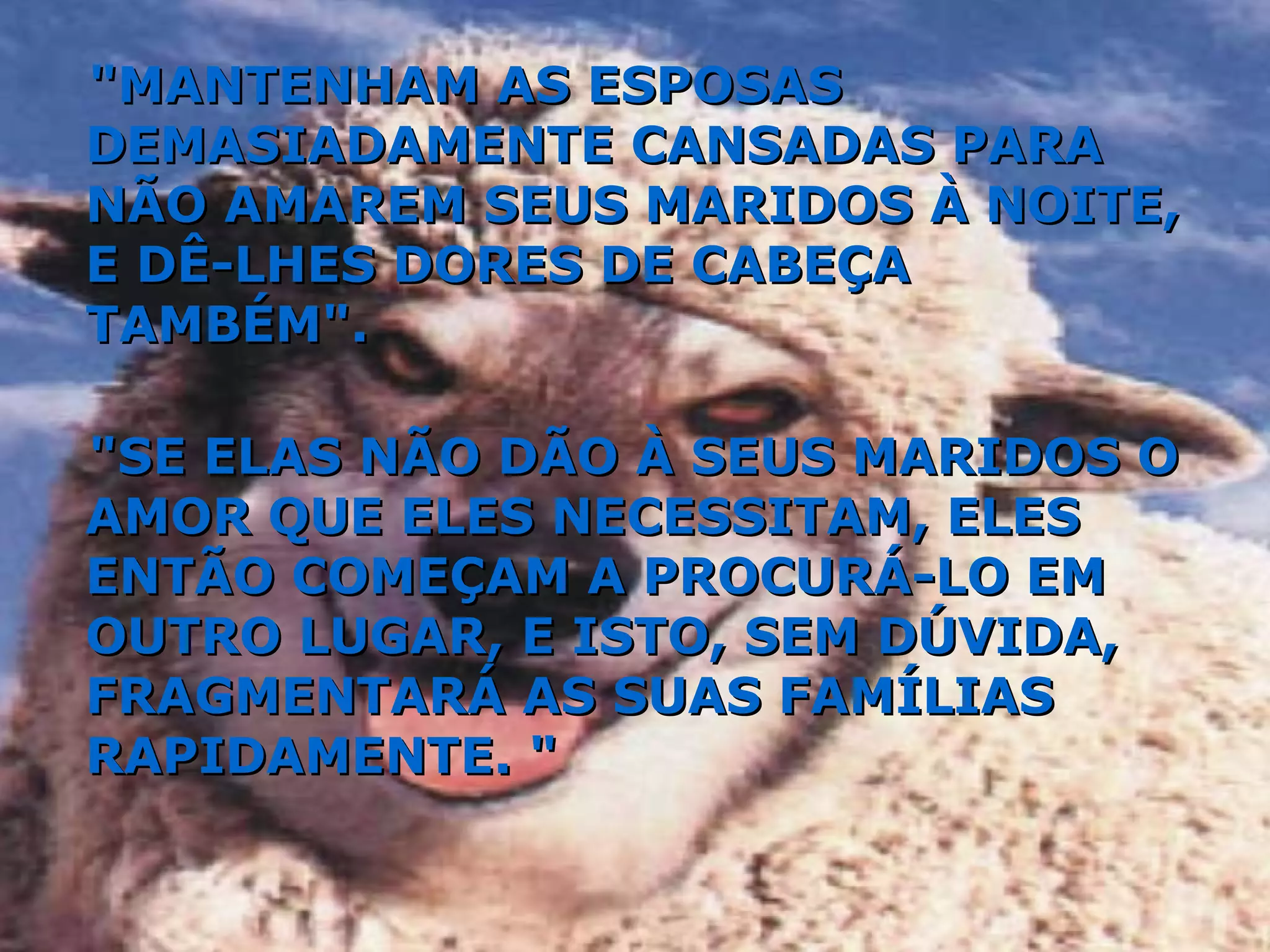"MANTENHAM AS ESPOSAS DEMASIADAMENTE CANSADAS PARA NÃO AMAREM SEUS MARIDOS À NOITE, E DÊ-LHES DORES DE CABEÇA TAMBÉM". "SE ELAS NÃO DÃO À SEUS MARIDOS O AMOR QUE ELES NECESSITAM, ELES ENTÃO COMEÇAM A PROCURÁ-LO EM OUTRO LUGAR, E ISTO, SEM DÚVIDA, FRAGMENTARÁ AS SUAS FAMÍLIAS RAPIDAMENTE. " 