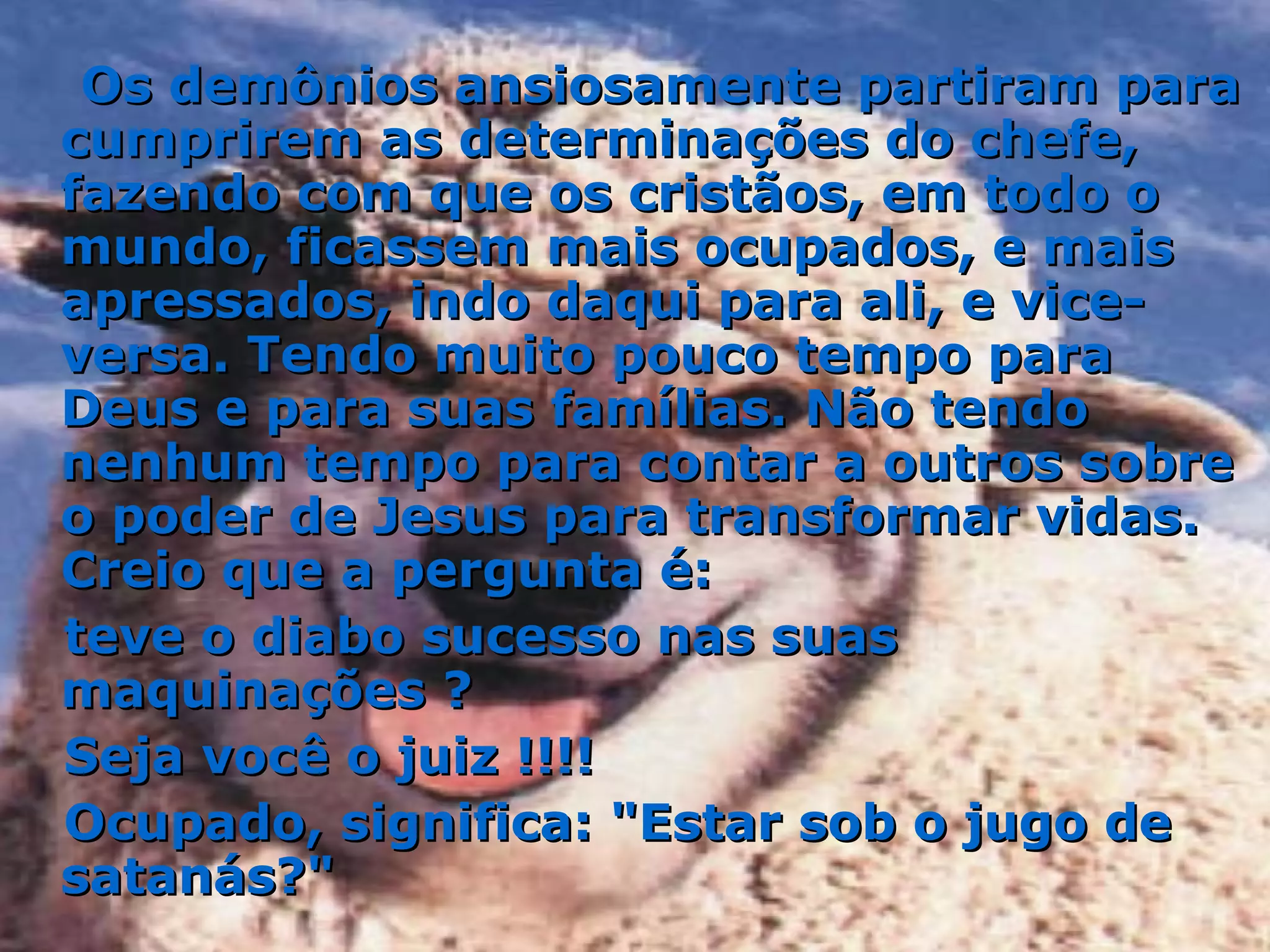 Os demônios ansiosamente partiram para cumprirem as determinações do chefe, fazendo com que os cristãos, em todo o mundo, ficassem mais ocupados, e mais apressados, indo daqui para ali, e vice-versa. Tendo muito pouco tempo para Deus e para suas famílias. Não tendo nenhum tempo para contar a outros sobre o poder de Jesus para transformar vidas. Creio que a pergunta é:  teve o diabo sucesso nas suas maquinações ?  Seja você o juiz !!!!  Ocupado, significa: "Estar sob o jugo de satanás?" 