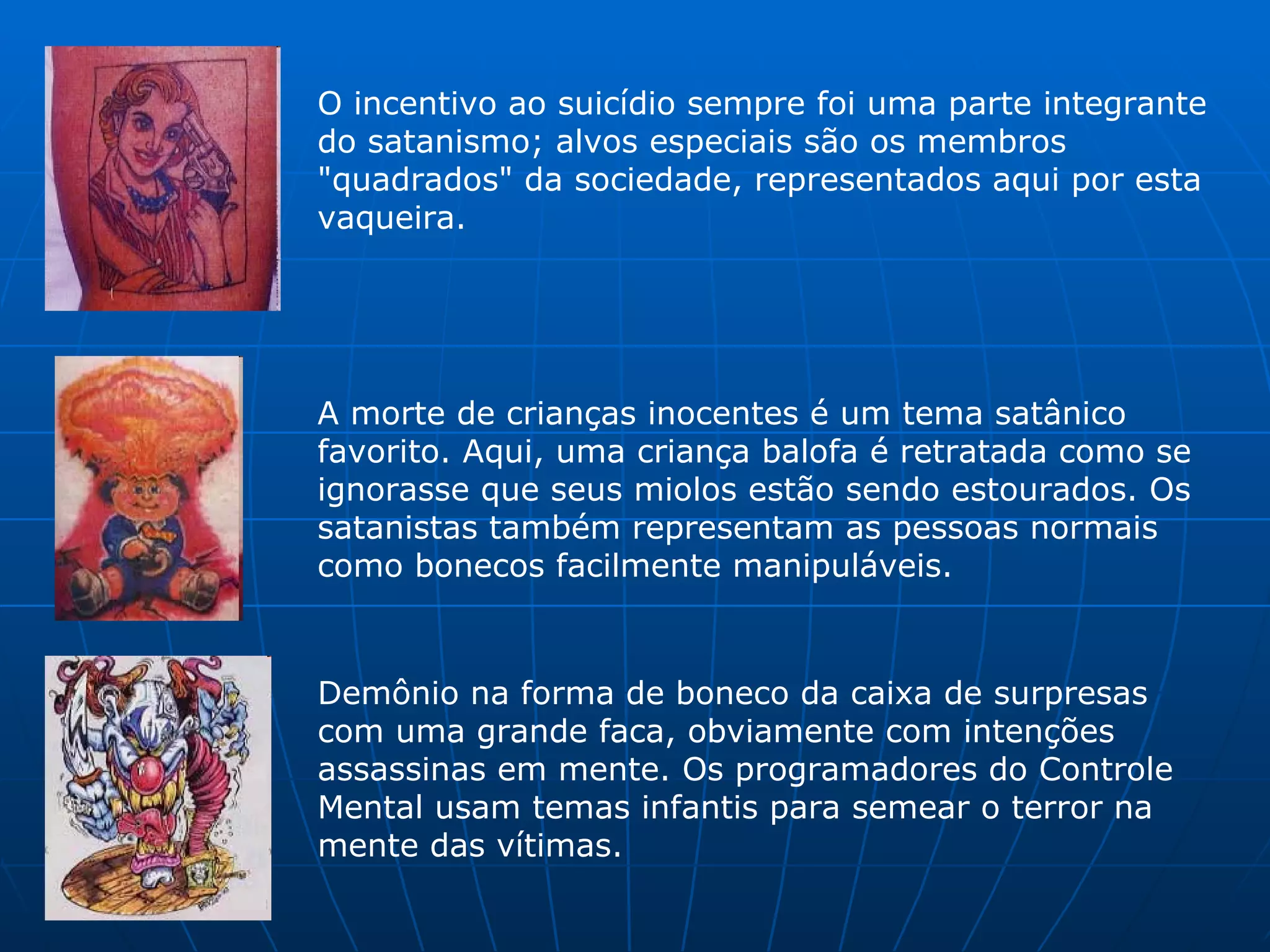 O incentivo ao suicídio sempre foi uma parte integrante do satanismo; alvos especiais são os membros "quadrados" da sociedade, representados aqui por esta vaqueira.  A morte de crianças inocentes é um tema satânico favorito. Aqui, uma criança balofa é retratada como se ignorasse que seus miolos estão sendo estourados. Os satanistas também representam as pessoas normais como bonecos facilmente manipuláveis.  Demônio na forma de boneco da caixa de surpresas com uma grande faca, obviamente com intenções assassinas em mente. Os programadores do Controle Mental usam temas infantis para semear o terror na mente das vítimas.  