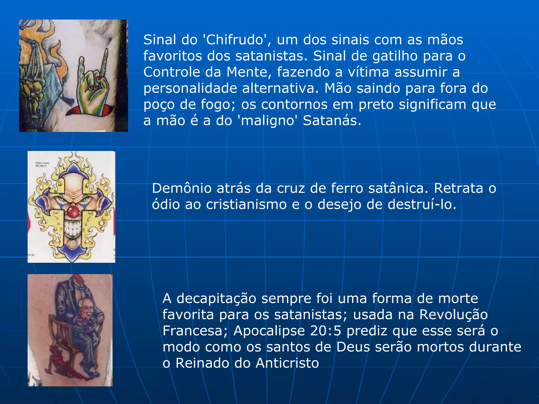 Sinal do 'Chifrudo', um dos sinais com as mãos favoritos dos satanistas. Sinal de gatilho para o Controle da Mente, fazendo a vítima assumir a personalidade alternativa. Mão saindo para fora do poço de fogo; os contornos em preto significam que a mão é a do 'maligno' Satanás.  Demônio atrás da cruz de ferro satânica. Retrata o ódio ao cristianismo e o desejo de destruí-lo.  A decapitação sempre foi uma forma de morte favorita para os satanistas; usada na Revolução Francesa; Apocalipse 20:5 prediz que esse será o modo como os santos de Deus serão mortos durante o Reinado do Anticristo  