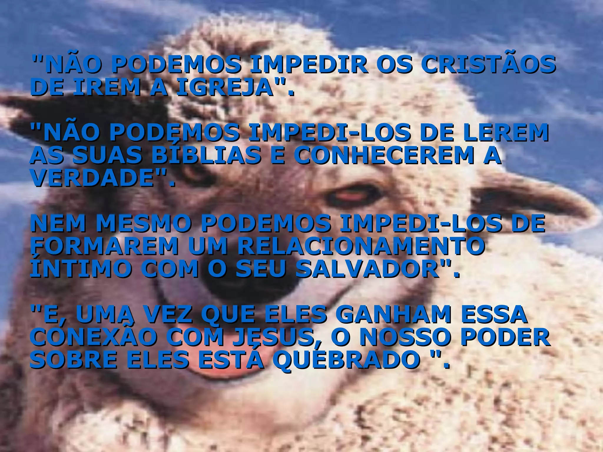 "NÃO PODEMOS IMPEDIR OS CRISTÃOS DE IREM A IGREJA". "NÃO PODEMOS IMPEDI-LOS DE LEREM AS SUAS BÍBLIAS E CONHECEREM A VERDADE". NEM MESMO PODEMOS IMPEDI-LOS DE FORMAREM UM RELACIONAMENTO ÍNTIMO COM O SEU SALVADOR". "E, UMA VEZ QUE ELES GANHAM ESSA CONEXÃO COM JESUS, O NOSSO PODER SOBRE ELES ESTÁ QUEBRADO ". 