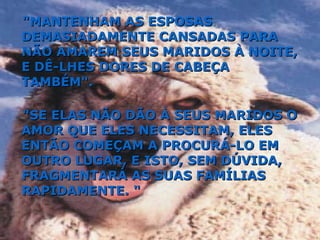 "MANTENHAM AS ESPOSAS DEMASIADAMENTE CANSADAS PARA NÃO AMAREM SEUS MARIDOS À NOITE, E DÊ-LHES DORES DE CABEÇA TAMBÉM". "SE ELAS NÃO DÃO À SEUS MARIDOS O AMOR QUE ELES NECESSITAM, ELES ENTÃO COMEÇAM A PROCURÁ-LO EM OUTRO LUGAR, E ISTO, SEM DÚVIDA, FRAGMENTARÁ AS SUAS FAMÍLIAS RAPIDAMENTE. " 