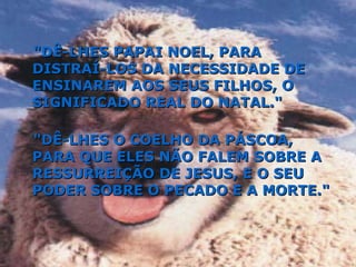 "DÊ-LHES PAPAI NOEL, PARA DISTRAÍ-LOS DA NECESSIDADE DE ENSINAREM AOS SEUS FILHOS, O SIGNIFICADO REAL DO NATAL." "DÊ-LHES O COELHO DA PÁSCOA, PARA QUE ELES NÃO FALEM SOBRE A RESSURREIÇÃO DE JESUS, E O SEU PODER SOBRE O PECADO E A MORTE." 