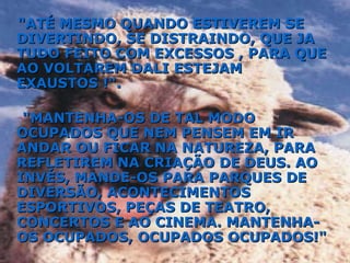 "ATÉ MESMO QUANDO ESTIVEREM SE DIVERTINDO, SE DISTRAINDO, QUE JA TUDO FEITO COM EXCESSOS , PARA QUE AO VOLTAREM DALI ESTEJAM EXAUSTOS !". "MANTENHA-OS DE TAL MODO OCUPADOS QUE NEM PENSEM EM IR ANDAR OU FICAR NA NATUREZA, PARA REFLETIREM NA CRIAÇÃO DE DEUS. AO INVÉS, MANDE-OS PARA PARQUES DE DIVERSÃO, ACONTECIMENTOS ESPORTIVOS, PEÇAS DE TEATRO, CONCERTOS E AO CINEMA. MANTENHA-OS OCUPADOS, OCUPADOS OCUPADOS!" 