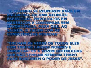 "E, QUANDO SE REUNIREM PARA UM ENCONTRO, OU UMA REUNIÃO ESPIRITUAL, ENVOLVA-OS EM MEXERICOS E CONVERSAS SEM IMPORTÂNCIA, PARA QUE, AO SAÍREM, O FAÇAM COM AS CONSCIÊNCIAS PESADAS". "ENCHAM AS VIDAS DE TODOS ELES COM TANTAS CAUSAS NOBRES E IMPORTANTES A SEREM DEFENDIDAS QUE NÃO TENHAM NENHUM TEMPO PARA BUSCAREM O PODER DE JESUS". 