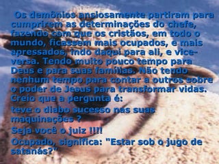 Os demônios ansiosamente partiram para cumprirem as determinações do chefe, fazendo com que os cristãos, em todo o mundo, ficassem mais ocupados, e mais apressados, indo daqui para ali, e vice-versa. Tendo muito pouco tempo para Deus e para suas famílias. Não tendo nenhum tempo para contar a outros sobre o poder de Jesus para transformar vidas. Creio que a pergunta é:  teve o diabo sucesso nas suas maquinações ?  Seja você o juiz !!!!  Ocupado, significa: "Estar sob o jugo de satanás?" 