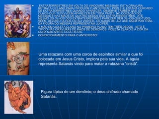 EXTRATERRESTRES EM VOLTA DO VINDOURO MESSIAS!  ESTA GRAVURA RETRATA O PLANO PARA PRODUZIR O ANTICRISTO, POIS ELE ESTARÁ CERCADO DE EXTRATERRESTRES QUANDO APARECER. OBSERVE TAMBÉM QUE OS OLHOS-QUE-TUDO-VÊEM APARECEM EM TODA PARTE, NO CORAÇÃO DO MESSIAS E NAS MÃOS DE QUATRO DEDOS DOS EXTRATERRESTRES.  ATÉ MESMO OS OLHOS DOS EXTRATERRESTRES PARECEM SER OLHOS-QUE-TUDO-VÊEM. DEZOITO OLHOS ESTÃO VISÍVEIS. OS RAIOS DE LUZ QUE SAEM POR TRÁS DA FIGURA DO MESSIAS REPRESENTAM LÚCIFER.  A MÃO EM VIOLETA CLARO NO PRIMEIRO PLANO TEM TRÊS DEDOS - ISTO É TÍPICO NAS GRAVURAS DE MÃOS DE DEMÔNIOS. VIOLETA CLARO É A COR DA CURA NAS ARTES OCULTISTAS.  CONDICIONAMENTO PARA O ANTICRISTO! Uma ratazana com uma coroa de espinhos similar a que foi colocada em Jesus Cristo, implora pela sua vida. A águia representa Satanás vindo para matar a ratazana "cristã".  Figura típica de um demônio; o deus chifrudo chamado Satanás.  