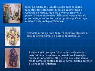 Sinal do 'Chifrudo', um dos sinais com as mãos favoritos dos satanistas. Sinal de gatilho para o Controle da Mente, fazendo a vítima assumir a personalidade alternativa. Mão saindo para fora do poço de fogo; os contornos em preto significam que a mão é a do 'maligno' Satanás.  Demônio atrás da cruz de ferro satânica. Retrata o ódio ao cristianismo e o desejo de destruí-lo.  A decapitação sempre foi uma forma de morte favorita para os satanistas; usada na Revolução Francesa; Apocalipse 20:5 prediz que esse será o modo como os santos de Deus serão mortos durante o Reinado do Anticristo  