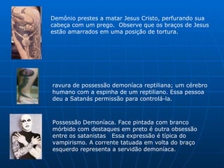 Demônio prestes a matar Jesus Cristo, perfurando sua cabeça com um prego.  Observe que os braços de Jesus estão amarrados em uma posição de tortura.  ravura de possessão demoníaca reptiliana; um cérebro humano com a espinha de um reptiliano. Essa pessoa deu a Satanás permissão para controlá-la.  Possessão Demoníaca. Face pintada com branco mórbido com destaques em preto é outra obsessão entre os satanistas   Essa expressão é típica do vampirismo. A corrente tatuada em volta do braço esquerdo representa a servidão demoníaca.  