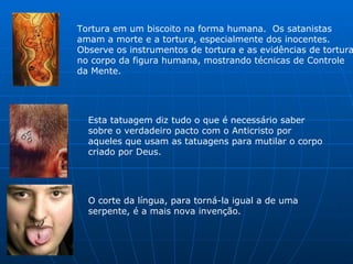 Tortura em um biscoito na forma humana.  Os satanistas amam a morte e a tortura, especialmente dos inocentes.  Observe os instrumentos de tortura e as evidências de tortura no corpo da figura humana, mostrando técnicas de Controle da Mente.  Esta tatuagem diz tudo o que é necessário saber sobre o verdadeiro pacto com o Anticristo por aqueles que usam as tatuagens para mutilar o corpo criado por Deus.  O corte da língua, para torná-la igual a de uma serpente, é a mais nova invenção.  
