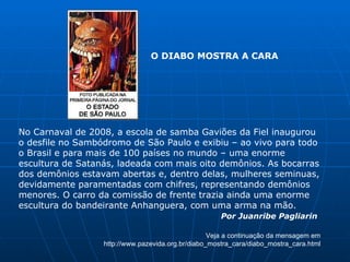 No Carnaval de 2008, a escola de samba Gaviões da Fiel inaugurou o desfile no Sambódromo de São Paulo e exibiu – ao vivo para todo o Brasil e para mais de 100 países no mundo – uma enorme escultura de Satanás, ladeada com mais oito demônios. As bocarras dos demônios estavam abertas e, dentro delas, mulheres seminuas, devidamente paramentadas com chifres, representando demônios menores. O carro da comissão de frente trazia ainda uma enorme escultura do bandeirante Anhanguera, com uma arma na mão. Por Juanribe Pagliarin   Veja a continuação da mensagem em http://www.pazevida.org.br/diabo_mostra_cara/diabo_mostra_cara.html O DIABO MOSTRA A CARA 